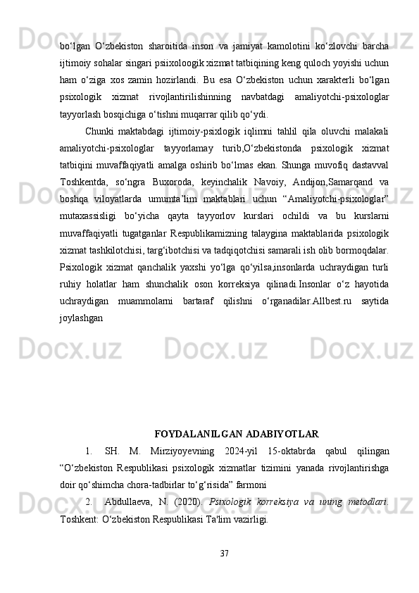 bo‘lgan   O‘zbekiston   sharoitida   inson   va   jamiyat   kamolotini   ko‘zlovchi   barcha
ijtimoiy sohalar singari psiixoloogik xizmat tatbiqining keng quloch yoyishi uchun
ham   o‘ziga   xos   zamin   hozirlandi.   Bu   esa   O‘zbekiston   uchun   xarakterli   bo‘lgan
psixologik   xizmat   rivojlantirilishinning   navbatdagi   amaliyotchi-psixologlar
tayyorlash bosqichiga o‘tishni muqarrar qilib qo‘ydi. 
Chunki   maktabdagi   ijtimoiy-psixlogik   iqlimni   tahlil   qila   oluvchi   malakali
amaliyotchi-psixologlar   tayyorlamay   turib,O‘zbekistonda   psixologik   xizmat
tatbiqini   muvaffaqiyatli   amalga   oshirib   bo‘lmas   ekan.   Shunga   muvofiq   dastavval
Toshkentda,   so‘ngra   Buxoroda,   keyinchalik   Navoiy,   Andijon,Samarqand   va
boshqa   viloyatlarda   umumta’lim   maktablari   uchun   “Amaliyotchi-psixologlar”
mutaxassisligi   bo‘yicha   qayta   tayyorlov   kurslari   ochildi   va   bu   kurslarni
muvaffaqiyatli   tugatganlar   Respublikamizning   talaygina   maktablarida   psixologik
xizmat tashkilotchisi, targ‘ibotchisi va tadqiqotchisi samarali ish olib bormoqdalar.
Psixologik   xizmat   qanchalik   yaxshi   yo‘lga   qo‘yilsa,insonlarda   uchraydigan   turli
ruhiy   holatlar   ham   shunchalik   oson   korreksiya   qilinadi.Insonlar   o‘z   hayotida
uchraydigan   muammolarni   bartaraf   qilishni   o‘rganadilar.Allbest.ru   saytida
joylashgan  
FOYDALANILGAN ADABIYOTLAR
1. SH.   M.   Mirziyoyevning   2024-yil   15-oktabrda   qabul   qilingan
“O‘zbekiston   Respublikasi   psixologik   xizmatlar   tizimini   yanada   rivojlantirishga
doir qo‘shimcha chora-tadbirlar to‘g‘risida” farmoni
2. Abdullaeva,   N.   (2020).   Psixologik   korreksiya   va   uning   metodlari .
Toshkent: O‘zbekiston Respublikasi Ta'lim vazirligi.
37 