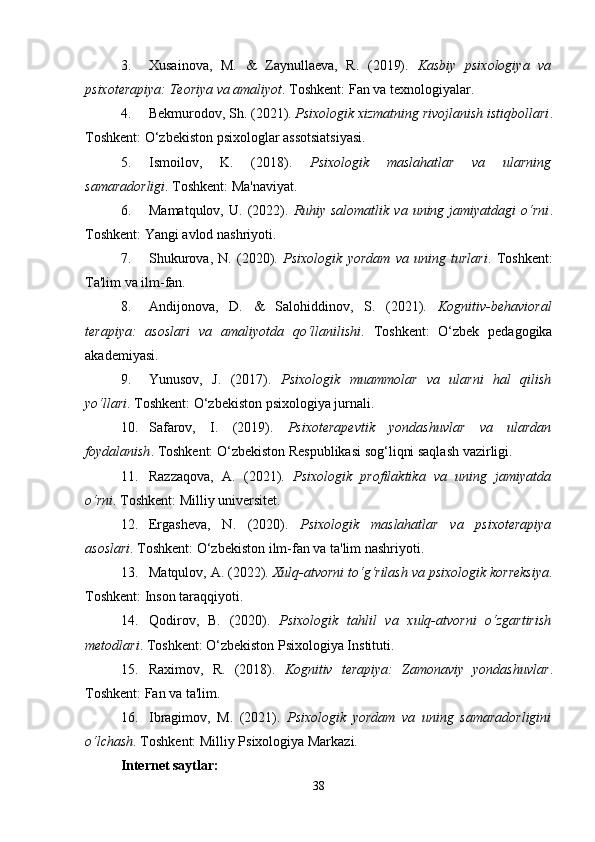 3. Xusainova,   M.   &   Zaynullaeva,   R.   (2019).   Kasbiy   psixologiya   va
psixoterapiya: Teoriya va amaliyot . Toshkent: Fan va texnologiyalar.
4. Bekmurodov, Sh. (2021).  Psixologik xizmatning rivojlanish istiqbollari .
Toshkent: O‘zbekiston psixologlar assotsiatsiyasi.
5. Ismoilov,   K.   (2018).   Psixologik   maslahatlar   va   ularning
samaradorligi . Toshkent: Ma'naviyat.
6. Mamatqulov,  U.  (2022).   Ruhiy  salomatlik   va  uning  jamiyatdagi   o‘rni .
Toshkent: Yangi avlod nashriyoti.
7. Shukurova,   N.   (2020).   Psixologik   yordam   va   uning   turlari .   Toshkent:
Ta'lim va ilm-fan.
8. Andijonova,   D.   &   Salohiddinov,   S.   (2021).   Kognitiv-behavioral
terapiya:   asoslari   va   amaliyotda   qo‘llanilishi .   Toshkent:   O‘zbek   pedagogika
akademiyasi.
9. Yunusov,   J.   (2017).   Psixologik   muammolar   va   ularni   hal   qilish
yo‘llari . Toshkent: O‘zbekiston psixologiya jurnali.
10. Safarov,   I.   (2019).   Psixoterapevtik   yondashuvlar   va   ulardan
foydalanish . Toshkent: O‘zbekiston Respublikasi sog‘liqni saqlash vazirligi.
11. Razzaqova,   A.   (2021).   Psixologik   profilaktika   va   uning   jamiyatda
o‘rni . Toshkent: Milliy universitet.
12. Ergasheva,   N.   (2020).   Psixologik   maslahatlar   va   psixoterapiya
asoslari . Toshkent: O‘zbekiston ilm-fan va ta'lim nashriyoti.
13. Matqulov, A. (2022).  Xulq-atvorni to‘g‘rilash va psixologik korreksiya .
Toshkent: Inson taraqqiyoti.
14. Qodirov,   B.   (2020).   Psixologik   tahlil   va   xulq-atvorni   o‘zgartirish
metodlari . Toshkent: O‘zbekiston Psixologiya Instituti.
15. Raximov,   R.   (2018).   Kognitiv   terapiya:   Zamonaviy   yondashuvlar .
Toshkent: Fan va ta'lim.
16. Ibragimov,   M.   (2021).   Psixologik   yordam   va   uning   samaradorligini
o‘lchash . Toshkent: Milliy Psixologiya Markazi.
Internet saytlar:
38 