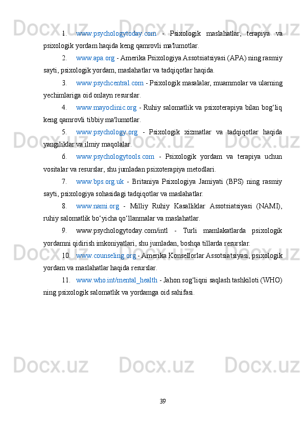 1. www.psychologytoday.com   -   Psixologik   maslahatlar,   terapiya   va
psixologik yordam haqida keng qamrovli ma'lumotlar.
2. www.apa.org  - Amerika Psixologiya Assotsiatsiyasi (APA) ning rasmiy
sayti, psixologik yordam, maslahatlar va tadqiqotlar haqida.
3. www.psychcentral.com  - Psixologik masalalar, muammolar va ularning
yechimlariga oid onlayn resurslar.
4. www.mayoclinic.org   - Ruhiy salomatlik va psixoterapiya bilan bog‘liq
keng qamrovli tibbiy ma'lumotlar.
5. www.psychology.org   -   Psixologik   xizmatlar   va   tadqiqotlar   haqida
yangiliklar va ilmiy maqolalar.
6. www.psychologytools.com   -   Psixologik   yordam   va   terapiya   uchun
vositalar va resurslar, shu jumladan psixoterapiya metodlari.
7. www.bps.org.uk   -   Britaniya   Psixologiya   Jamiyati   (BPS)   ning   rasmiy
sayti, psixologiya sohasidagi tadqiqotlar va maslahatlar.
8. www.nami.org   -   Milliy   Ruhiy   Kasalliklar   Assotsiatsiyasi   (NAMI),
ruhiy salomatlik bo‘yicha qo‘llanmalar va maslahatlar.
9. www.psychologytoday.com/intl   -   Turli   mamlakatlarda   psixologik
yordamni qidirish imkoniyatlari, shu jumladan, boshqa tillarda resurslar.
10. www.counseling.org  - Amerika Konsellorlar Assotsiatsiyasi, psixologik
yordam va maslahatlar haqida resurslar.
11. www.who.int/mental_health  - Jahon sog‘liqni saqlash tashkiloti (WHO)
ning psixologik salomatlik va yordamga oid sahifasi.
39 