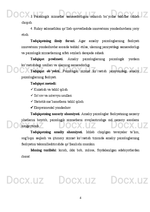 3. Psixologik   xizmatlar   samaradorligini   oshirish   bo‘yicha   takliflar   ishlab
chiqish.
4. Ruhiy salomatlikni qo‘llab-quvvatlashda innovatsion yondashuvlarni joriy
etish.
Tadqiqotning   ilmiy   farazi.   Agar   amaliy   psixologlarning   faoliyati
innovatsion yondashuvlar asosida tashkil etilsa, ularning jamiyatdagi samaradorligi
va psixologik xizmatlarning sifati sezilarli darajada oshadi.
Tadqiqot   predmeti.   Amaliy   psixologlarning   psixologik   yordam
ko‘rsatishdagi usullari va ularning samaradorligi.
Tadqiqot   ob’yekti.   Psixologik   xizmat   ko‘rsatish   jarayonidagi   amaliy
psixologlarning faoliyati.
Tadqiqot metodi:
 Kuzatish va tahlil qilish.
 So‘rov va intervyu usullari.
 Statistik ma’lumotlarni tahlil qilish.
 Eksperimental yondashuv.
Tadqiqotning nazariy ahamiyati.  Amaliy psixologlar faoliyatining nazariy
jihatlarini   boyitib,   psixologik   xizmatlarni   rivojlantirishga   oid   nazariy   asoslarni
kengaytiradi.
Tadqiqotning   amaliy   ahamiyati.   Ishlab   chiqilgan   tavsiyalar   ta’lim,
sog‘liqni   saqlash   va   ijtimoiy   xizmat   ko‘rsatish   tizimida   amaliy   psixologlarning
faoliyatini takomillashtirishda qo‘llanilishi mumkin.
Ishning   tuzilishi:   kirish,   ikki   bob,   xulosa,   foydalanilgan   adabiyotlardan
iborat.
4 