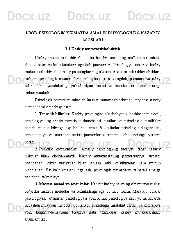 I-BOB. PSIXOLOGIK XIZMATDA AMALIY PSIXOLOGNING NAZARIY
ASOSLARI 
1.1 Kasbiy mutaxassislashtirish
Kasbiy   mutaxassislashtirish   —   bu   har   bir   insonning   ma’lum   bir   sohada
chuqur   bilim   va   ko‘nikmalarni   egallash   jarayonidir.   Psixologiya   sohasida   kasbiy
mutaxassislashtirish, amaliy psixologlarning o‘z sohasida samarali ishlay olishlari,
turli   xil   psixologik   muammolarni   hal   qilishlari,   shuningdek,   jismoniy   va   ruhiy
salomatlikni   yaxshilashga   yo‘naltirilgan   metod   va   texnikalarni   o‘zlashtirishga
imkon yaratadi.
Psixologik   xizmatlar   sohasida   kasbiy   mutaxassislashtirish   quyidagi   asosiy
elementlarni o‘z ichiga oladi:
1. Teoretik bilimlar . Kasbiy psixologlar  o‘z faoliyatini boshlashdan  avval,
psixologiyaning   asosiy   nazariy   tushunchalari,   usullari   va   psixologik   kasalliklar
haqida   chuqur   bilimga   ega   bo‘lishi   kerak.   Bu   bilimlar   psixologik   diagnostika,
psixoterapiya   va   maslahat   berish   jarayonlarini   samarali   olib   borishga   yordam
beradi.
2. Praktik   ko‘nikmalar .   Amaliy   psixologning   faoliyati   faqat   nazariy
bilimlar   bilan   cheklanmaydi.   Kasbiy   mutaxassisning   psixoterapiya,   stressni
boshqarish,   krizis   vaziyatlar   bilan   ishlash   kabi   ko‘nikmalari   ham   muhim
hisoblanadi.   Bu   ko‘nikmalarni   egallash,   psixologik   xizmatlarni   samarali   amalga
oshirishni ta’minlaydi.
3. Maxsus metod va texnikalar . Har bir kasbiy psixolog o‘z mutaxassisligi
bo‘yicha   maxsus   metodlar   va   texnikalarga   ega   bo‘lishi   lozim.   Masalan,   bolalar
psixologiyasi,   o‘smirlar   psixologiyasi   yoki   klinik   psixologiya   kabi   yo‘nalishlarda
ishlashda muayyan metodlar qo‘llanadi. Psixologik maslahat berish, psixoterapiya
yoki   kognitiv-behavioral   terapiya   kabi   texnikalar   kasbiy   mutaxassislikni
shakllantiradi.
5 