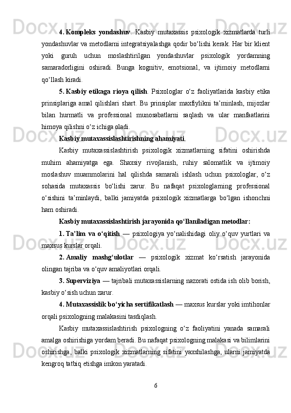 4. Kompleks   yondashuv .   Kasbiy   mutaxassis   psixologik   xizmatlarda   turli
yondashuvlar va metodlarni integratsiyalashga qodir bo‘lishi kerak. Har bir klient
yoki   guruh   uchun   moslashtirilgan   yondashuvlar   psixologik   yordamning
samaradorligini   oshiradi.   Bunga   kognitiv,   emotsional,   va   ijtimoiy   metodlarni
qo‘llash kiradi.
5. Kasbiy   etikaga   rioya   qilish .   Psixologlar   o‘z   faoliyatlarida   kasbiy   etika
prinsiplariga   amal   qilishlari   shart.   Bu   prinsiplar   maxfiylikni   ta’minlash,   mijozlar
bilan   hurmatli   va   professional   munosabatlarni   saqlash   va   ular   manfaatlarini
himoya qilishni o‘z ichiga oladi.
Kasbiy mutaxassislashtirishning ahamiyati . 
Kasbiy   mutaxassislashtirish   psixologik   xizmatlarning   sifatini   oshirishda
muhim   ahamiyatga   ega.   Shaxsiy   rivojlanish,   ruhiy   salomatlik   va   ijtimoiy
moslashuv   muammolarini   hal   qilishda   samarali   ishlash   uchun   psixologlar,   o‘z
sohasida   mutaxassis   bo‘lishi   zarur.   Bu   nafaqat   psixologlarning   professional
o‘sishini   ta’minlaydi,   balki   jamiyatda   psixologik   xizmatlarga   bo‘lgan   ishonchni
ham oshiradi.
Kasbiy mutaxassislashtirish jarayonida qo‘llaniladigan metodlar:
1. Ta’lim   va   o‘qitish   —   psixologiya   yo‘nalishidagi   oliy   o‘quv   yurtlari   va
maxsus kurslar orqali.
2. Amaliy   mashg‘ulotlar   —   psixologik   xizmat   ko‘rsatish   jarayonida
olingan tajriba va o‘quv amaliyotlari orqali.
3. Superviziya  — tajribali mutaxassislarning nazorati ostida ish olib borish,
kasbiy o‘sish uchun zarur.
4. Mutaxassislik bo‘yicha sertifikatlash  — maxsus kurslar yoki imtihonlar
orqali psixologning malakasini tasdiqlash.
Kasbiy   mutaxassislashtirish   psixologning   o‘z   faoliyatini   yanada   samarali
amalga oshirishiga yordam beradi. Bu nafaqat psixologning malakasi va bilimlarini
oshirishga,   balki   psixologik   xizmatlarning   sifatini   yaxshilashga,   ularni   jamiyatda
kengroq tatbiq etishga imkon yaratadi.
6 