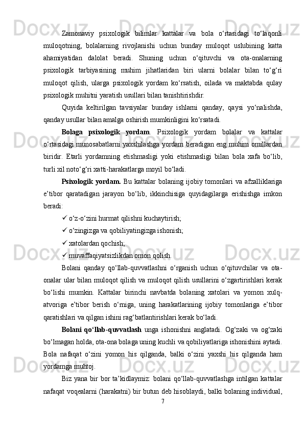 Zamonaviy   psixologik   bilimlar   kattalar   va   bola   o‘rtasidagi   to‘laqonli
muloqotning,   bolalarning   rivojlanishi   uchun   bunday   muloqot   uslubining   katta
ahamiyatidan   dalolat   beradi.   Shuning   uchun   o‘qituvchi   va   ota-onalarning
psixologik   tarbiyasining   muhim   jihatlaridan   biri   ularni   bolalar   bilan   to‘g‘ri
muloqot   qilish,   ularga   psixologik   yordam   ko‘rsatish,   oilada   va   maktabda   qulay
psixologik muhitni yaratish usullari bilan tanishtirishdir. 
Quyida   keltirilgan   tavsiyalar   bunday   ishlarni   qanday,   qaysi   yo‘nalishda,
qanday usullar bilan amalga oshirish mumkinligini ko‘rsatadi. 
Bolaga   psixologik   yordam .   Psixologik   yordam   bolalar   va   kattalar
o‘rtasidagi munosabatlarni yaxshilashga yordam beradigan eng muhim omillardan
biridir.   Etarli   yordamning   etishmasligi   yoki   etishmasligi   bilan   bola   xafa   bo‘lib,
turli xil noto‘g‘ri xatti-harakatlarga moyil bo‘ladi. 
Psixologik yordam.   Bu kattalar  bolaning ijobiy tomonlari  va afzalliklariga
e’tibor   qaratadigan   jarayon   bo‘lib,   ikkinchisiga   quyidagilarga   erishishga   imkon
beradi: 
 o‘z-o‘zini hurmat qilishni kuchaytirish; 
 o‘zingizga va qobiliyatingizga ishonish; 
 xatolardan qochish; 
 muvaffaqiyatsizlikdan omon qolish. 
Bolani   qanday   qo‘llab-quvvatlashni   o‘rganish   uchun   o‘qituvchilar   va   ota-
onalar ular bilan muloqot qilish va muloqot qilish usullarini o‘zgartirishlari kerak
bo‘lishi   mumkin.   Kattalar   birinchi   navbatda   bolaning   xatolari   va   yomon   xulq-
atvoriga   e’tibor   berish   o‘rniga,   uning   harakatlarining   ijobiy   tomonlariga   e’tibor
qaratishlari va qilgan ishini rag‘batlantirishlari kerak bo‘ladi. 
Bolani   qo‘llab-quvvatlash   unga   ishonishni   anglatadi.   Og‘zaki   va   og‘zaki
bo‘lmagan holda, ota-ona bolaga uning kuchli va qobiliyatlariga ishonishini aytadi.
Bola   nafaqat   o‘zini   yomon   his   qilganda,   balki   o‘zini   yaxshi   his   qilganda   ham
yordamga muhtoj. 
Biz  yana  bir   bor   ta’kidlaymiz:   bolani  qo‘llab-quvvatlashga   intilgan  kattalar
nafaqat voqealarni (harakatni) bir butun deb hisoblaydi, balki bolaning individual,
7 