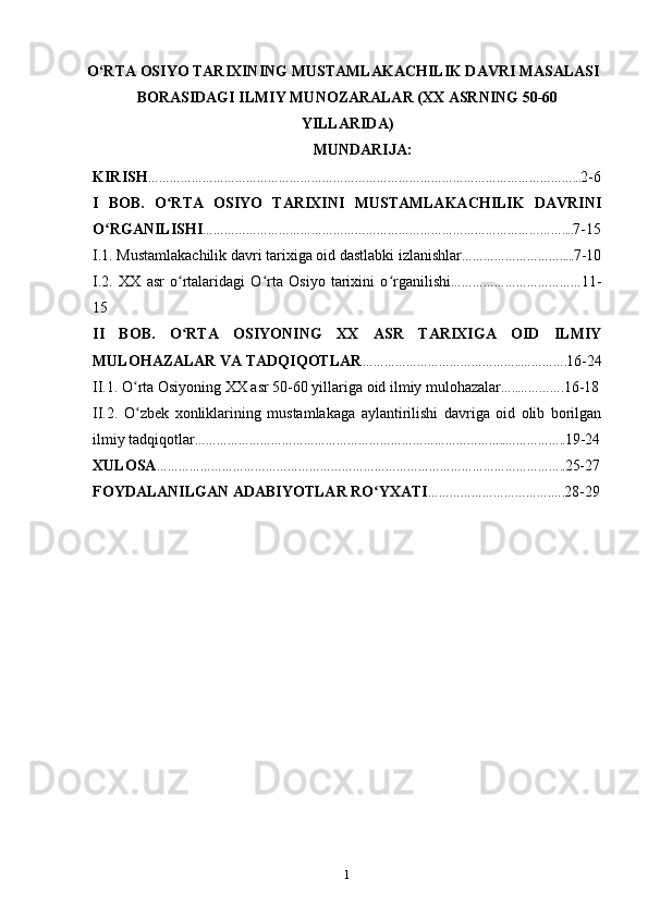 O‘RTА ОSIYO TАRIХINING MUSTАMLАKАCHILIK DАVRI MАSАLАSI
BОRАSIDАGI ILMIY MUNОZАRАLАR (XX АSRNING 50-60
YILLАRIDА)
MUNDARIJA:
KIRISH ………………………………………………………………………………………………………... 2-6
I   BOB.   O RTA   OSIYO   TARIXINI   MUSTAMLAKACHILIK   DAVRINIʻ
O RGANILISHI	
ʻ ……………………………………………………………………………………….... 7-15
I.1. Mustamlakachilik davri tarixiga oid dastlabki izlanishlar ………………………..... 7-10
I.2.   XX   asr   o rtalaridagi   O rta   Osiyo   tarixini   o rganilishi	
ʻ ʻ ʻ ……………………………… 11-
15
II   BOB.   O RTA   OSIYONING   XX   ASR   TARIXIGA   OID   ILMIY
ʻ
MULOHAZALAR VA TADQIQOTLAR ……………………………………..…………. 16-24
II.1. O rta Osiyoning XX asr 50-60 yillariga oid ilmiy mulohazalar	
ʻ …..…………. 16-18
II.2.   O zbek   xonliklarining   mustamlakaga   aylantirilishi   davriga   oid   olib   borilgan
ʻ
ilmiy tadqiqotlar …………………………………………………………………………..…………….. 19-24
XULOSA ………………………………………………………………………………………………….. 25-27
FOYDALANILGAN ADABIYOTLAR RO YXATI	
ʻ …………………………….…. 28-29
1 