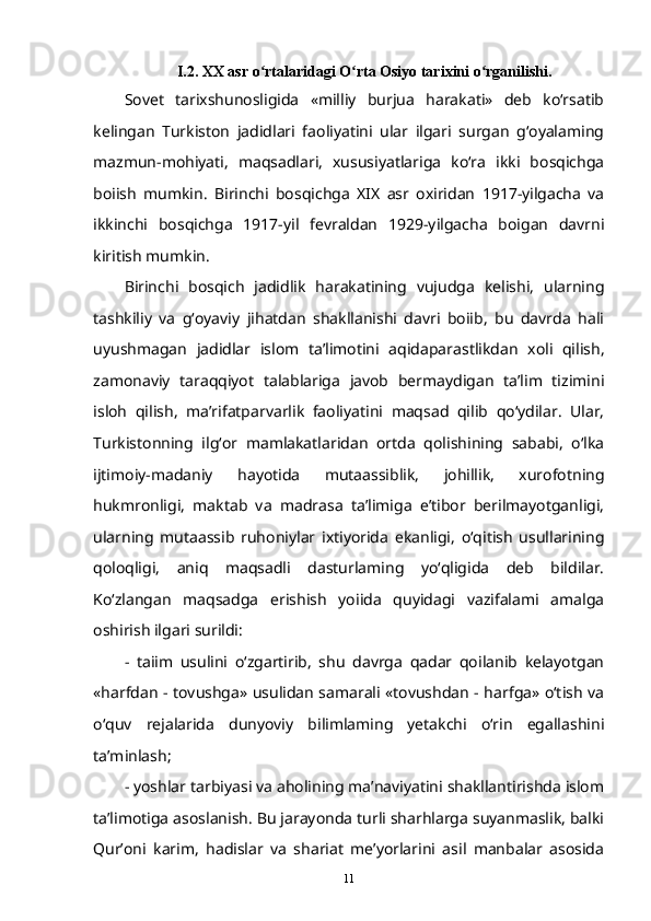 I.2. XX asr o rtalaridagi O rta Osiyo tarixini o rganilishi.ʻ ʻ ʻ
Sovet   tarixshunosligida   «milliy   burjua   harakati»   deb   ko‘rsatib
kelingan   Turkiston   jadidlari   faoliyatini   ular   ilgari   surgan   g‘oyalaming
mazmun-mohiyati,   maqsadlari,   xususiyatlariga   ko‘ra   ikki   bosqichga
boiish   mumkin.   Birinchi   bosqichga   XIX   asr   oxiridan   1917-yilgacha   va
ikkinchi   bosqichga   1917-yil   fevraldan   1929-yilgacha   boigan   davrni
kiritish   mumkin.  
Birinchi   bosqich   jadidlik   harakatining   vujudga   kelishi,   ularning
tashkiliy   va   g‘oyaviy   jihatdan   shakllanishi   davri   boiib,   bu   davrda   hali
uyushmagan   jadidlar   islom   ta’limotini   aqidaparastlikdan   xoli   qilish,
zamonaviy   taraqqiyot   talablariga   javob   bermaydigan   ta’lim   tizimini
isloh   qilish,   ma’rifatparvarlik   faoliyatini   maqsad   qilib   qo‘ydilar.   Ular,
Turkistonning   ilg‘or   mamlakatlaridan   ortda   qolishining   sababi,   o‘lka
ijtimoiy-madaniy   hayotida   mutaassiblik,   johillik,   xurofotning
hukmronligi,   maktab   va   madrasa   ta’limiga   e’tibor   berilmayotganligi,
ularning   mutaassib   ruhoniylar   ixtiyorida   ekanligi,   o‘qitish   usullarining
qoloqligi,   aniq   maqsadli   dasturlaming   yo‘qligida   deb   bildilar.
Ko‘zlangan   maqsadga   erishish   yoiida   quyidagi   vazifalami   amalga
oshirish ilgari surildi:
-   taiim   usulini   o‘zgartirib,   shu   davrga   qadar   qoilanib   kelayotgan
«harfdan - tovushga» usulidan samarali «tovushdan - harfga» o‘tish va
o‘quv   rejalarida   dunyoviy   bilimlaming   yetakchi   o‘rin   egallashini
ta’minlash;  
- yoshlar tarbiyasi va aholining ma’naviyatini shakllantirishda islom
ta’limotiga asoslanish. Bu jarayonda turli sharhlarga suyanmaslik, balki
Qur’oni   karim,   hadislar   va   shariat   me’yorlarini   asil   manbalar   asosida
11 