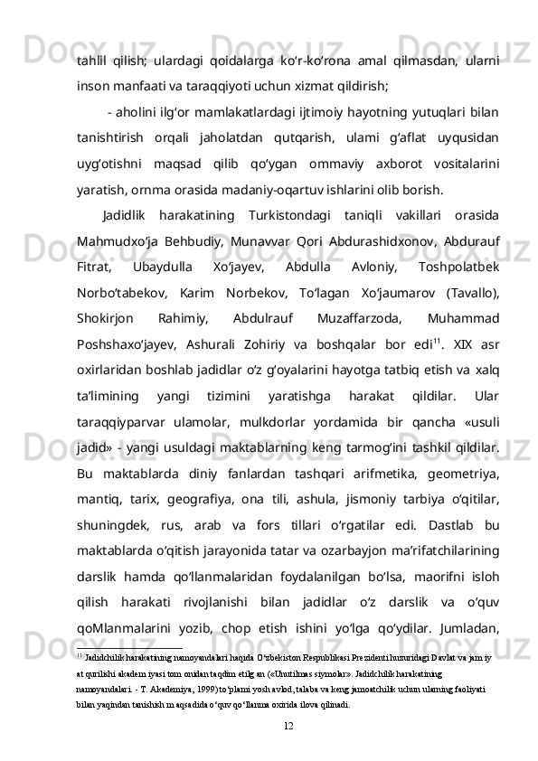 tahlil   qilish;   ulardagi   qoidalarga   ko‘ r -ko‘rona   amal   qilmasdan,   ularni
inson manfaati va taraqqiyoti uchun xizmat qildirish;
  -  aholini ilg‘or mamlakatlardagi ijtimoiy  hayotning yutuqlari  bilan
tanishtirish   orqali   jaholatdan   qutqarish,   ulami   g‘aflat   uyqusidan
uyg‘otishni   maqsad   qilib   qo‘ygan   ommaviy   axborot   vositalarini
yaratish,   ornma orasida madaniy-oqartuv ishlarini olib borish.  
Jadidlik   harakatining   Turkistondagi   taniqli   vakillari   orasida
Mahmudxo‘ja   Behbudiy,   Munavvar   Qori   Abdurashidxonov,   Abdurauf
Fitrat,   Ubaydulla   Xo‘jayev,   Abdulla   Avloniy,   Toshpolatbek
Norbo‘tabekov,   Karim   Norbekov,   To‘lagan   Xo‘jaumarov   (Tavallo),
Shokirjon   Rahimiy,   Abdulrauf   Muzaffarzoda,   Muhammad
Poshshaxo‘jayev,   Ashurali   Zohiriy   va   boshqalar   bor   edi 11
.   XIX   asr
oxirlaridan boshlab   jadidlar   o‘z g‘oyalarini hayotga tatbiq etish va   xalq
ta’limining   yangi   tizimini   yaratishga   harakat   qildilar.   Ular
taraqqiyparvar   ulamolar,   mulkdorlar   yordamida   bir   qancha   «usuli
jadid»   -   yangi   usuldagi   maktablarning   keng   tarmog‘ini   tashkil   qildilar.
Bu   maktablarda   diniy   fanlardan   tashqari   arifmetika,   geometriya,
mantiq,   tarix,   geografiya,   ona   tili,   ashula,   jismoniy   tarbiya   o‘qitilar,
shuningdek,   rus,   arab   va   fors   tillari   o‘rgatilar   edi.   Dastlab   bu
maktablarda o‘qitish jarayonida tatar va ozarbayjon   ma’rifatchilarining
darslik   hamda   qo‘llanmalaridan   foydalanilgan   bo‘lsa,   maorifni   isloh
qilish   harakati   rivojlanishi   bilan   jadidlar   o‘z   darslik   va   o‘quv
qoMlanmalarini   yozib,   chop   etish   ishini   yo‘lga   qo‘ydilar.   Jumladan,
11
  Jadidchilik harakatining namoyandalari haqida O‘zbekiston Respublikasi Prezidenti huzuridagi Davlat va jam iy 
at   qurilishi akadem iyasi tom onidan taqdim etilg an («Unutilmas siymolar». Jadidchilik harakatining 
namoyandalari. -   T. Akademiya, 1999) to‘plami yosh avlod, talaba va keng jamoatchilik uchun ularning faoliyati 
bilan yaqindan   tanishish m aqsadida o‘quv qo‘llanma oxirida ilova qilinadi.
12 