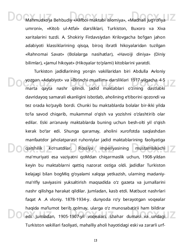 Mahmudxo‘ja Behbudiy «Alifboi maktabi   islomiya», «Madhali jug‘rofiya
umroni»,   «Kitob   ul-Atfal»   darsliklari,   Turkiston,   Buxoro   va   Xiva
xaritalarini   tuzdi.   A.   Shokiriy   Firdavsiydan   Krilovgacha   bo‘lgan   jahon
adabiyoti   klassiklarining   qisqa,   biroq   ibratli   hikoyalaridan   tuzilgan
«Rahnomai   Savat»   (Bolalarga   nasihatlar),   «Havoiji   diniya»   (Diniy
bilimlar), «Jamul hikoyat» (Hikoyalar   to‘plami) kitoblarini yaratdi.
Turkiston   jadidlarining   yorqin   vakillaridan   biri   Abdulla   Avloniy
yozgan   «Adabiyot»   va   «Birinchi   muallim»   darsliklari   1917-yilgacha   4-5
marta   qayta   nashr   qilindi.   Jadid   maktablari   o‘zining   dastlabki
davridayoq samarali ekanligini isbotlab, aholining e’tiborini qozondi va
tez   orada   ko‘payib   bordi.   Chunki   bu   maktablarda   bolalar   bir-ikki   yilda
to‘la   savod   chiqarib,   mukammal   o‘qish   va   yozishni   o‘zlashtirib   olar
edilar.   Eski   an’anaviy   maktablarda   buning   uchun   besh-olti   yil   o‘qish
kerak   bo‘!ar   edi.   Shunga   qaramay,   aholini   xurofotda   saqlashdan
manfaatdor   jaholatparast   ruhoniylar   jadid   maktablarining   faoliyatiga
qarshilik   ko‘rsatdilar.   Rossiya   imperiyasining   mustamlakachi
ma’muriyati   esa   vaziyatni   qoMdan   chiqarmaslik   uchun,   1908-yildan
keyin   bu   maktablarni   qattiq   nazorat   ostiga   oldi.   Jadidlar   Turkiston
kelajagi   bilan   bogMiq   g‘oyalami   xalqqa   yetkazish,   ularning   madaniy-
ma’rifiy   saviyasini   yuksaltirish   maqsadida   o‘z   gazeta   va   jurnallarini
nashr qilishga harakat qildilar. Jumladan,   kasb etdi. Matbuot nashrlari
faqat   A   .A   vloniy.   1878-1934-y.   dunyoda   ro‘y   berayotgan   voqealar
haqida   ma’lumot   berib   qolmay,   ularga   o‘z   munosabatirii   ham   bildirar
edi.   Jumladan,   1905-1907-yil   voqealari,   shahar   dumasi   va   undagi
Turkiston   vakillari faoliyati, mahalliy aholi hayotidagi eski va zararli urf-
13