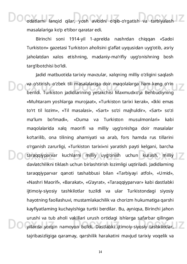 odatlarni   lanqid   qilar,   yosh   avlodni   o‘qib-o‘rgatish   va   tarbiyalash
masalalariga   ko‘p e’tibor qaratar edi.
Birinchi   soni   1914-yil   1-aprelda   nashrdan   chiqqan   «Sadoi
Turkiston» gazetasi Turkiston aholisini g‘aflat uyqusidan uyg‘otib, asriy
jaholatdan   xalos   etishning,   madaniy-ma’rifiy   uyg‘onishning   bosh
targ‘ibotchisi bo‘ldi.  
Jadid matbuotida tarixiy mavzular, xalqning milliy  o‘zligini saqlash
va   o‘stirish,   o‘zbek   tili   masalalariga   doir   maqolalarga   ham   keng   o‘rin
berildi.   Turkiston   jadidlarining   yetakchisi   Maxmudxo‘ja   Behbudiyning
«Muhtaram   yoshlarga   murojaat»,   «Turkiston   tarixi   kerak»,   «Ikki   emas
to‘rt   til   lozim»,   «Til   masalasi»,   «Sart»   so‘zi   majhuldir»,   «Sart»   so‘zi
ma’lum   bo‘lmadi»,   «Duma   va   Turkiston   musulmonlari»   kabi
maqolalarida   xalq   maorifi   va   milliy   uyg‘onishga   doir   masalalar
ko‘tarilib,   ona   tilining   ahamiyati   va   arab,   fors   hamda   rus   tillarini
o‘rganish   zarurligi,   «Turkiston   tarixi»ni   yaratish   payti   kelgani,   barcha
taraqqiyparvar   kuchlarni   milliy   uyg‘onish   uchun   kurash,   milliy
davlatchilikni tiklash uchun birlashtirish lozimligi uqtiriladi.   Jadidlaming
taraqqiyparvar   qanoti   tashabbusi   bilan   «Tarbiyayi   atfol»,   «Umid»,
«Nashri Maorif», «Barakat», «G‘ayrat», «Taraqqiyparvar» kabi dastlabki
ijtimoiy-siyosiy   tashkilotlar   tuzildi   va   ular   Turkistondagi   siyosiy
hayotning faollashuvi, mustamlakachilik va   chorizm hukumatiga qarshi
kayfiyatlaming kuchayishiga turtki berdilar.   Bu, ayniqsa, Birinchi jahon
urushi   va   tub   aholi   vakillari   urush   ortidagi   ishlarga   safarbar   qilingan
yillarda   yorqin   namoyon   bo‘ldi.   Dastlabki   ijtimoiy-siyosiy   tashkilotlar,
tajribasizligiga   qaramay,   qarshilik   harakatini   mavjud   tarixiy   voqelik   va
14 