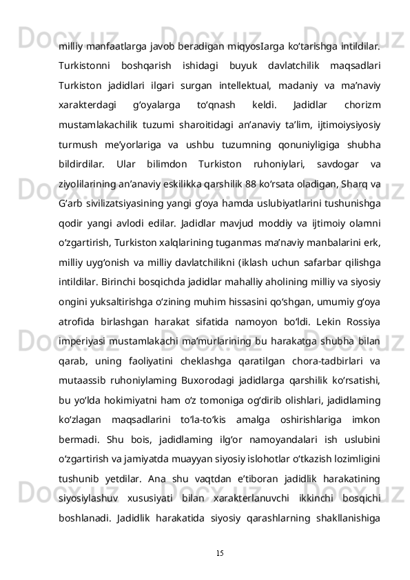 milliy   manfaatlarga javob beradigan miqyosIarga ko‘tarishga intildilar.
Turkistonni   boshqarish   ishidagi   buyuk   davlatchilik   maqsadlari
Turkiston   jadidlari   ilgari   surgan   intellektual,   madaniy   va   ma’naviy
xarakterdagi   g‘oyalarga   to‘qnash   keldi.   Jadidlar   chorizm
mustamlakachilik   tuzumi   sharoitidagi   an’anaviy   ta’lim,   ijtimoiysiyosiy
turmush   me’yorlariga   va   ushbu   tuzumning   qonuniyligiga   shubha
bildirdilar.   Ular   bilimdon   Turkiston   ruhoniylari,   savdogar   va
ziyolilarining an’anaviy eskilikka qarshilik   88   ko‘rsata oladigan, Sharq va
G‘arb sivilizatsiyasining yangi g‘oya hamda   uslubiyatlarini tushunishga
qodir   yangi   avlodi   edilar.   Jadidlar   mavjud   moddiy   va   ijtimoiy   olamni
o‘zgartirish, Turkiston xalqlarining tuganmas   ma’naviy manbalarini erk,
milliy   uyg‘onish   va   milliy   davlatchilikni   (iklash   uchun   safarbar   qilishga
intildilar.   Birinchi bosqichda jadidlar mahalliy aholining milliy va siyosiy
ongini yuksaltirishga o‘zining muhim hissasini qo‘shgan, umumiy g‘oya
atrofida   birlashgan   harakat   sifatida   namoyon   bo‘ldi.   Lekin   Rossiya
imperiyasi   mustamlakachi   ma’murlarining   bu   harakatga   shubha   bilan
qarab,   uning   faoliyatini   cheklashga   qaratilgan   chora-tadbirlari   va
mutaassib   ruhoniylaming   Buxorodagi   jadidlarga   qarshilik   ko‘rsatishi,
bu   yo‘lda  hokimiyatni   ham  o‘z   tomoniga   og‘dirib   olishlari,   jadidlaming
ko‘zlagan   maqsadlarini   to‘la-to‘kis   amalga   oshirishlariga   imkon
bermadi.   Shu   bois,   jadidlaming   ilg‘or   namoyandalari   ish   uslubini
o‘zgartirish va jamiyatda muayyan siyosiy islohotlar o‘tkazish lozimligini
tushunib   yetdilar.   Ana   shu   vaqtdan   e’tiboran   jadidlik   harakatining
siyosiylashuv   xususiyati   bilan   xarakterlanuvchi   ikkinchi   bosqichi
boshlanadi.   Jadidlik   harakatida   siyosiy   qarashlarning   shakllanishiga
15 