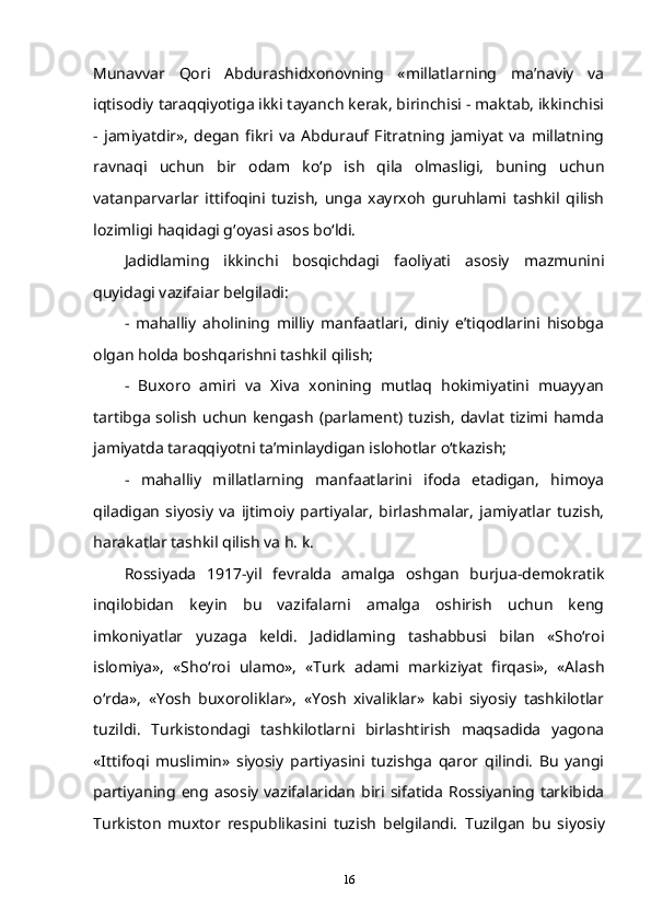 Munavvar   Qori   Abdurashidxonovning   «millatlarning   ma’naviy   va
iqtisodiy taraqqiyotiga ikki tayanch kerak, birinchisi - maktab, ikkinchisi
-   jamiyatdir»,   degan   fikri   va   Abdurauf   Fitratning   jamiyat   va   millatning
ravnaqi   uchun   bir   odam   ko‘p   ish   qila   olmasligi,   buning   uchun
vatanparvarlar   ittifoqini   tuzish,   unga   xayrxoh   guruhlami   tashkil   qilish
lozimligi haqidagi g‘oyasi asos bo‘ldi.
Jadidlaming   ikkinchi   bosqichdagi   faoliyati   asosiy   mazmunini
quyidagi vazifaiar belgiladi:  
-   mahalliy   aholining   milliy   manfaatlari,   diniy   e’tiqodlarini   hisobga
olgan holda boshqarishni tashkil qilish;  
-   Buxoro   amiri   va   Xiva   xonining   mutlaq   hokimiyatini   muayyan
tartibga solish uchun kengash (parlament) tuzish, davlat tizimi hamda
jamiyatda taraqqiyotni ta’minlaydigan islohotlar o‘tkazish;  
-   mahalliy   millatlarning   manfaatlarini   ifoda   etadigan,   himoya
qiladigan   siyosiy   va   ijtimoiy   partiyalar,   birlashmalar,   jamiyatlar   tuzish,
harakatlar tashkil qilish va h. k.  
Rossiyada   1917-yil   fevralda   amalga   oshgan   burjua-demokratik
inqilobidan   keyin   bu   vazifalarni   amalga   oshirish   uchun   keng
imkoniyatlar   yuzaga   keldi.   Jadidlaming   tashabbusi   bilan   «Sho‘roi
islomiya»,   «Sho‘roi   ulamo»,   «Turk   adami   markiziyat   firqasi»,   «Alash
o‘rda»,   «Yosh   buxoroliklar»,   «Yosh   xivaliklar»   kabi   siyosiy   tashkilotlar
tuzildi.   Turkistondagi   tashkilotlarni   birlashtirish   maqsadida   yagona
«Ittifoqi   muslimin»   siyosiy   partiyasini   tuzishga   qaror   qilindi.   Bu   yangi
partiyaning  eng  asosiy   vazifalaridan   biri  sifatida   Rossiyaning  tarkibida
Turkiston   muxtor   respublikasini   tuzish   belgilandi.   Tuzilgan   bu   siyosiy
16 