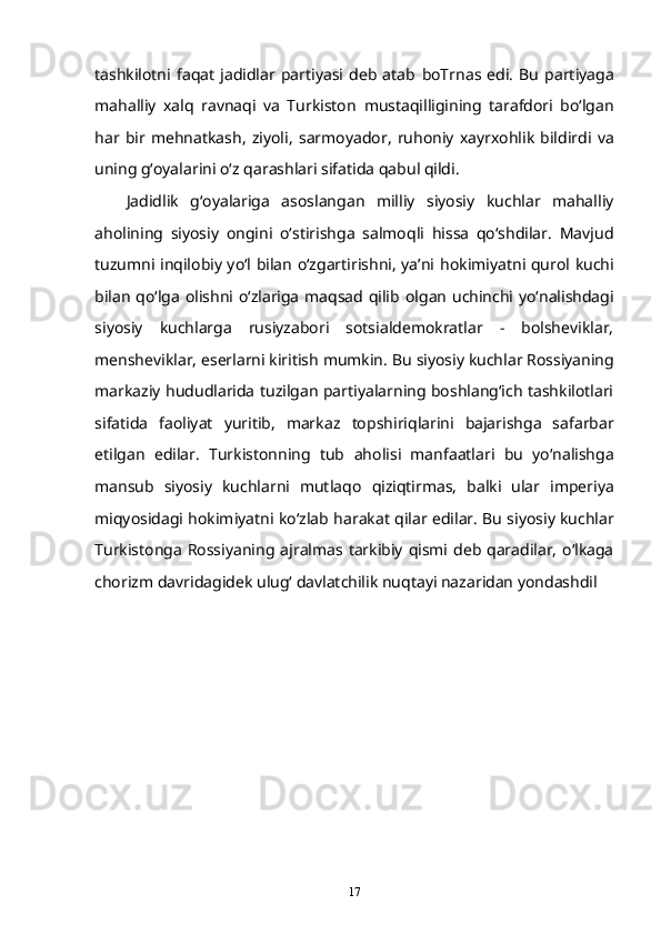 tashkilotni   faqat   jadidlar  partiyasi  deb  atab   boTrnas   edi.   Bu   partiyaga
mahalliy   xalq   ravnaqi   va   Turkiston   mustaqilligining   tarafdori   bo‘lgan
har   bir   mehnatkash,   ziyoli,   sarmoyador,   ruhoniy   xayrxohlik   bildirdi   va
uning g‘oyalarini o‘z   qarashlari sifatida qabul qildi.
Jadidlik   g‘oyalariga   asoslangan   milliy   siyosiy   kuchlar   mahalliy
aholining   siyosiy   ongini   o‘stirishga   salmoqli   hissa   qo‘shdilar.   Mavjud
tuzumni inqilobiy yo‘l bilan o‘zgartirishni, ya’ni   hokimiyatni qurol kuchi
bilan qo‘lga olishni o‘zlariga maqsad qilib   olgan uchinchi yo‘nalishdagi
siyosiy   kuchlarga   rusiyzabori   sotsialdemokratlar   -   bolsheviklar,
mensheviklar, eserlarni kiritish mumkin. Bu   siyosiy kuchlar Rossiyaning
markaziy hududlarida tuzilgan partiyalarning boshlang‘ich tashkilotlari
sifatida   faoliyat   yuritib,   markaz   topshiriqlarini   bajarishga   safarbar
etilgan   edilar.   Turkistonning   tub   aholisi   manfaatlari   bu   yo‘nalishga
mansub   siyosiy   kuchlarni   mutlaqo   qiziqtirmas,   balki   ular   imperiya
miqyosidagi hokimiyatni ko‘zlab   harakat qilar edilar. Bu siyosiy kuchlar
Turkistonga  Rossiyaning   ajralmas tarkibiy qismi deb qaradilar, o‘lkaga
chorizm davridagidek   ulug‘ davlatchilik nuqtayi nazaridan yondashdil
17 