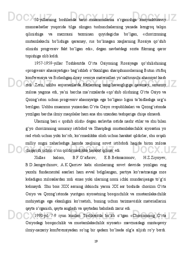 50-yillarning   boshlarida   tarix   muammolarini   o‘rganishga   konyunkturaviy
munosabatlar   yuqorida   tilga   olingan   tushunchalarning   yanada   kengroq   talqin
qilinishiga   va   mazmuni   taxminan   quyidagicha   bo‘lgan,   «chorizmning
mutamlakachi   bo‘lishiga   qaramay,   rus   bo‘lmagan   xaqlarning   Rossiya   qo‘shib
olinishi   progressiv   fakt   bo‘lgan   edi»,   degan   navbatdagi   soxta   fikrning   qaror
topishiga olib keldi.
1957-1959-yillar   Toshkentda   O‘rta   Osiyoning   Rossiyaga   qo‘shilishining
«progressiv ahamiyatiga» bag‘ishlab o‘tkazilgan sharqshunoslarning Butun ittifoq
konferensiya va Birlashgan ilmiy sessiya materiallari yo‘naltiruvchi ahamiyat kasb
etdi.   Zero,   ushbu   anjumanlarda   fikrlarning   rang-barangligiga   qaramay,   umumiy
xulosa   yagona   edi,   ya’ni   barcha   ma’ruzalarda   «qo‘shib   olishning   O‘rta   Osiyo   va
Qozog‘iston   uchun   progressiv   ahamiyatga   ega   bo‘lgan»   ligini   ta’kidlashga   urg‘u
berilgan. Ushbu muammo yuzasidan O‘rta Osiyo respublikalari va Qozog‘istonda
yozilgan barcha ilmiy maqolalar ham ana shu uzandan tashqariga chiqa olmasdi.
Ularning bari « qoshib olish» degan sarlavha ostida nashr etilar va shu bilan
g‘yo   chorizmning   umumiy   istibdod   va   Sharqdagi   mustamlakachilik   siyosatini   yo
rad etish uchun yoki ko‘rib, ko‘rmaslikka olish uchun harakat qildirlar, shu orqali
milliy   ongni   zaharlashga   hamda   xaqlning   sovet   istibdodi   haqida   biron   xulosa
chiqarish uchun o‘rin qoldirmaslikka harakat qilinar edi.
Xullas   kalom,   B.F.G‘afurov,   E.B.Bekmaxonov,   H.Z.Ziyoyev,
B.D.Jamgerchinov,   A.K.Qarriev   kabi   olimlarning   sovet   davrida   yozilgan   eng
yaxshi   fundamental   asarlari   ham   avval   belgilangan,   partiya   ko‘rsatmasiga   mos
keladigan   xulosalardan   xoli   emas   yoki   ularning   nomi   ichki   mundarijasiga   to‘g‘ri
kelmaydi.   Shu   bois   XIX   asrning   ikkinchi   yarmi   XX   asr   boshida   chorizm   O‘rta
Osiyo   va   Qozog‘istonda   yuritgan   siyosatning   bosqinchilik   va   mustamlakachilik
mohiyatiga   ega   ekanligini   ko‘rsatish,   buning   uchun   tarixnavislik   materiallarini
qayta o‘rganish, qayta anglash va qaytadan baholash zarur edi.
1990-yil   7-9   iyun   kunlari   Toshkentda   bo‘lib   o‘tgan   «Chorizmning   O‘rta
Osiyodagi   bosqinchilik   va   mustamlakachilik   siyosati»   mavzusidagi   mintaqaviy
ilmiy-nazariy   konferensiyadan   so‘ng   bir   qadam   bo‘lsada   olg‘a   siljish   ro‘y   berdi.
19 