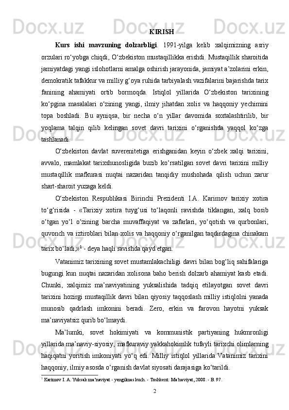 KIRISH
Kurs   ishi   mavzuning   dolzarbligi .   1991-yilga   kelib   xalqimizning   asriy
orzulari ro‘yobga chiqdi, O‘zbekiston mustaqillikka erishdi. Mustaqillik sharoitida
jamiyatdagi yangi islohotlarni amalga oshirish jarayonida, jamiyat a’zolarini erkin,
demokratik tafakkur va milliy g‘oya ruhida tarbiyalash vazifalarini bajarishda tarix
fanining   ahamiyati   ortib   bormoqda.   Istiqlol   yillarida   O‘zbekiston   tarixining
ko‘pgina   masalalari   o‘zining   yangi,   ilmiy   jihatdan   xolis   va   haqqoniy   yechimini
topa   boshladi.   Bu   ayniqsa,   bir   necha   o‘n   yillar   davomida   soxtalashtirilib,   bir
yoqlama   talqin   qilib   kelingan   sovet   davri   tarixini   o‘rganishda   yaqqol   ko‘zga
tashlanadi.
O‘zbekiston   davlat   suverenitetiga   erishganidan   keyin   o‘zbek   xalqi   tarixini,
avvalo,   mamlakat   tarixshunosligida   buzib   ko‘rsatilgan   sovet   davri   tarixini   milliy
mustaqillik   mafkurasi   nuqtai   nazaridan   tanqidiy   mushohada   qilish   uchun   zarur
shart-sharoit yuzaga keldi.
O‘zbekiston   Respublikasi   Birinchi   Prezidenti   I.A.   Karimov   tarixiy   xotira
to‘g‘risida   -   «Tarixiy   xotira   tuyg‘usi   to‘laqonli   ravishda   tiklangan,   xalq   bosib
o‘tgan   yo‘l   o‘zining   barcha   muvaffaqiyat   va   zafarlari,   yo‘qotish   va   qurbonlari,
quvonch va iztiroblari bilan xolis va haqqoniy o‘rganilgan taqdirdagina chinakam
tarix bo‘ladi,» 1
 
- deya haqli ravishda qayd etgan.
Vatanimiz tarixining sovet mustamlakachiligi davri bilan bog‘liq sahifalariga
bugungi   kun   nuqtai   nazaridan   xolisona   baho   berish   dolzarb   ahamiyat   kasb   etadi.
Chunki,   xalqimiz   ma’naviyatining   yuksalishida   tadqiq   etilayotgan   sovet   davri
tarixini   hozirgi   mustaqillik davri   bilan  qiyosiy  taqqoslash   milliy  istiqlolni  yanada
munosib   qadrlash   imkonini   beradi.   Zero,   erkin   va   farovon   hayotni   yuksak
ma’naviyatsiz qurib bo‘lmaydi.
Ma’lumki,   sovet   hokimiyati   va   kommunistik   partiyaning   hukmronligi
yillarida ma’naviy-siyosiy, mafkuraviy yakkahokimlik tufayli tarixchi olimlarning
haqiqatni   yoritish   imkoniyati   yo‘q   edi.   Milliy   istiqlol   yillarida   Vatanimiz   tarixini
haqqoniy, ilmiy asosda o‘rganish davlat siyosati darajasiga ko‘tarildi. 
1
 Karimov I. A. Yuksak ma’naviyat - yengilmas kuch. - Toshkent: Ma’naviyat, 2008. - B. 97.
2 