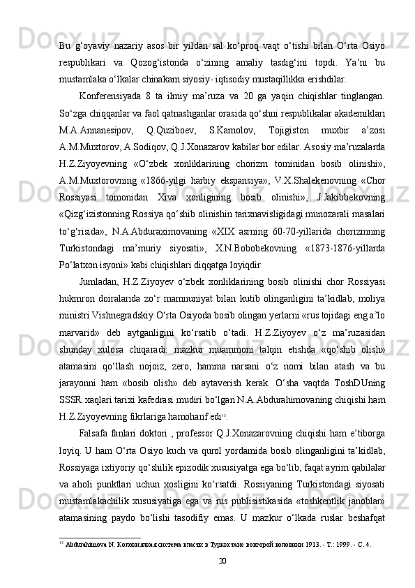 Bu   g‘oyaviy   nazariy   asos   bir   yildan   sal   ko‘proq   vaqt   o‘tishi   bilan   O‘rta   Osiyo
respublikari   va   Qozog‘istonda   o‘zining   amaliy   tasdig‘ini   topdi.   Ya’ni   bu
mustamlaka o‘lkalar chinakam siyosiy- iqtisodiy mustaqillikka erishdilar.
Konferensiyada   8   ta   ilmiy   ma’ruza   va   20   ga   yaqin   chiqishlar   tinglangan.
So‘zga chiqqanlar va faol qatnashganlar orasida qo‘shni respublikalar akademiklari
M.A.Annanesipov,   Q.Quziboev,   S.Kamolov,   Tojigiston   muxbir   a’zosi
A.M.Muxtorov, A.Sodiqov, Q.J.Xonazarov kabilar bor edilar. Asosiy ma’ruzalarda
H.Z.Ziyoyevning   «O‘zbek   xonliklarining   chorizm   tominidan   bosib   olinishi»,
A.M.Muxtorovning   «1866-yilgi   harbiy   ekspansiya»,   V.X.Shalekenovning   «Chor
Rossiyasi   tomonidan   Xiva   xonligining   bosib   olinishi»,   J.Jakibbekovning
«Qizg‘izistonning Rossiya qo‘shib olinishin tarixnavisligidagi munozarali masalari
to‘g‘risida»,   N.A.Abduraximovaning   «XIX   asrning   60-70-yillarida   chorizmning
Turkistondagi   ma’muriy   siyosati»,   X.N.Bobobekovning   «1873-1876-yillarda
Po‘latxon isyoni» kabi chiqishlari diqqatga loyiqdir.
Jumladan,   H.Z.Ziyoyev   o‘zbek   xonliklarining   bosib   olinishi   chor   Rossiyasi
hukmron   doiralarida   zo‘r   mamnuniyat   bilan   kutib   olinganligini   ta’kidlab,   moliya
ministri Vishnegradskiy O‘rta Osiyoda bosib olingan yerlarni «rus tojidagi eng a’lo
marvarid»   deb   aytganligini   ko‘rsatib   o‘tadi.   H.Z.Ziyoyev   o‘z   ma’ruzasidan
shunday   xulosa   chiqaradi:   mazkur   muammoni   talqin   etishda   «qo‘shib   olish»
atamasini   qo‘llash   nojoiz,   zero,   hamma   narsani   o‘z   nomi   bilan   atash   va   bu
jarayonni   ham   «bosib   olish»   deb   aytaverish   kerak.   O‘sha   vaqtda   ToshDUning
SSSR xaqlari tarixi kafedrasi mudiri bo‘lgan N.A.Abdurahimovaning chiqishi ham
H.Z.Ziyoyevning fikrlariga hamohanf edi 13
.
Falsafa fanlari  doktori , professor  Q.J.Xonazarovning chiqishi  ham e’tiborga
loyiq. U ham O‘rta Osiyo kuch va qurol yordamida bosib olinganligini  ta’kidlab,
Rossiyaga ixtiyoriy qo‘shilik epizodik xususiyatga ega bo‘lib, faqat ayrim qabilalar
va   aholi   punktlari   uchun   xosligini   ko‘rsatdi.   Rossiyaning   Turkistondagi   siyosati
mustamlakachilik   xususiyatiga   ega   va   rus   publisistikasida   «toshkentlik   janoblar»
atamasining   paydo   bo‘lishi   tasodifiy   emas.   U   mazkur   o‘lkada   ruslar   beshafqat
13
 Abdurahimova N. Колониялная система власти в Туркистане вовторой воловини 1913. - T.: 1999. - C. 4.
20 