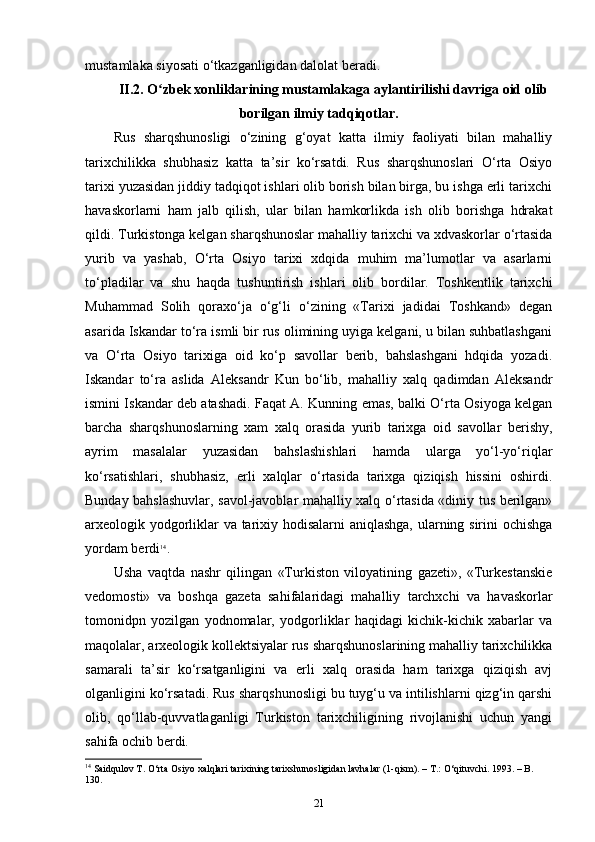 mustamlaka siyosati o‘tkazganligidan dalolat beradi.
II.2. O zbek xonliklarining mustamlakaga aylantirilishi davriga oid olibʻ
borilgan ilmiy tadqiqotlar.
Rus   sharqshunosligi   o‘zining   g‘oyat   katta   ilmiy   faoliyati   bilan   mahalliy
tarixchilikka   shubhasiz   katta   ta’sir   ko‘rsatdi.   Rus   sharqshunoslari   O‘rta   Osiyo
tarixi yuzasidan jiddiy tadqiqot ishlari olib borish bilan birga, bu ishga erli tarixchi
havaskorlarni   ham   jalb   qilish,   ular   bilan   hamkorlikda   ish   olib   borishga   hdrakat
qildi. Turkistonga kelgan sharqshunoslar mahalliy tarixchi va xdvaskorlar o‘rtasida
yurib   va   yashab,   O‘rta   Osiyo   tarixi   xdqida   muhim   ma’lumotlar   va   asarlarni
to‘pladilar   va   shu   haqda   tushuntirish   ishlari   olib   bordilar.   Toshkentlik   tarixchi
Muhammad   Solih   qoraxo‘ja   o‘g‘li   o‘zining   «Tarixi   jadidai   Toshkand»   degan
asarida Iskandar to‘ra ismli bir rus olimining uyiga kelgani, u bilan suhbatlashgani
va   O‘rta   Osiyo   tarixiga   oid   ko‘p   savollar   berib,   bahslashgani   hdqida   yozadi.
Iskandar   to‘ra   aslida   Aleksandr   Kun   bo‘lib,   mahalliy   xalq   qadimdan   Aleksandr
ismini Iskandar deb atashadi. Faqat A. Kunning emas, balki O‘rta Osiyoga kelgan
barcha   sharqshunoslarning   xam   xalq   orasida   yurib   tarixga   oid   savollar   berishy,
ayrim   masalalar   yuzasidan   bahslashishlari   hamda   ularga   yo‘l-yo‘riqlar
ko‘rsatishlari,   shubhasiz,   erli   xalqlar   o‘rtasida   tarixga   qiziqish   hissini   oshirdi.
Bunday bahslashuvlar, savol-javoblar mahalliy xalq o‘rtasida «diniy tus berilgan»
arxeologik yodgorliklar va tarixiy hodisalarni aniqlashga, ularning sirini ochishga
yordam berdi 14
.
Usha   vaqtda   nashr   qilingan   «Turkiston   viloyatining   gazeti»,   «Turkestanskie
vedomosti»   va   boshqa   gazeta   sahifalaridagi   mahalliy   tarchxchi   va   havaskorlar
tomonidpn   yozilgan   yodnomalar,   yodgorliklar   haqidagi   kichik-kichik   xabarlar   va
maqolalar, arxeologik kollektsiyalar rus sharqshunoslarining mahalliy tarixchilikka
samarali   ta’sir   ko‘rsatganligini   va   erli   xalq   orasida   ham   tarixga   qiziqish   avj
olganligini ko‘rsatadi. Rus sharqshunosligi bu tuyg‘u va intilishlarni qizg‘in qarshi
olib,   qo‘llab-quvvatlaganligi   Turkiston   tarixchiligining   rivojlanishi   uchun   yangi
sahifa ochib berdi.
14
 Saidqulov T. O‘rta Osiyo xalqlari tarixining tarixshunosligidan lavhalar (1-qism). – T.: O‘qituvchi. 1993. – B. 
130.
21 