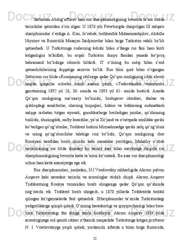 Sattorxon Abdug‘afforov ham  rus  sharqshunosligining  bevosita  ta’siri  ostida
tarixchilar   qatoridan   o‘rin   olgan.   U   1876   yili   Peterburgda   chaqirilgan   III   xalqaro
sharqshunoslar  s’ezdiga A. Kun, Jo‘rabek, toshkentlik Muhammadqulov, Abdulla
Niyozov   va   Buxorolik   Musajon   Saidjonovlar   bilan   birga   Turkiston   vakili   bo‘lib
qatnashadi.   U   Turkistonga   ruslarning   kelishi   bilan   o‘lkaga   rus   fani   ham   kirib
kelganligini   ta’kidlab,   bu   orqali   Turkiston   dunyo   fanidan   yanada   ko‘proq
bahramand   bo‘lishiga   ishonch   bildirdi.   O‘   o‘zining   bu   nutqi   bilan   s’ezd
qatnashchilarining   diqqatiga   sazovor   bo‘ldi.   Rus   tilini   qunt   bilan   o‘rgangan
Sattorxon rus tilida «Rossiyaning istilosiga qadar Qo‘qon xonligining ichki ahvoli
haqida   qisqacha   ocherk»   nomli   asarini   yozib,   «Turkestanskie   vedomosti»
gazetasining   1892   yil   26,   36-   sonida   va   1893   yil   61-   sonida   bostirdi.   Asarda
Qo‘qon   xonligining   ma’muriy   bo‘linishi,   boshqaruv   idoralari,   shahar   va
qishloqdagi   amaldorlar,   ularning   huquqlari,   hokim   va   beklarning   mehnatkash
xalqqa   nisbatan   tutgan   siyosati,   gunohkorlarga   beriladigan   jazolar,   qo‘shinning
tuzilishi, shuningdek, sinfiy kurashlar, ya’ni Xo‘jand va o‘ratepada xonlikka qarshi
ko‘tarilgan qo‘zg‘olonlar, Toshkent hokimi Mirzaahmadga qarshi xalq qo‘zg‘oloni
va   uning   qo‘zg‘olonchilar   talabiga   rozi   bo‘lishi,   Qo‘qon   xonligining   chor
Rossiyasi   tarafidan   bosib   olinishi   kabi   masalalar   yoritilgan.   Mahalliy   o‘zbek
tarixchisining   rus   tilida   shunday   bir   tarixiy   asar   bilan   maydonga   chiqishi   rus
sharqshunosligining bevosita katta ta’sirini ko‘rsatadi. Bu asar rus sharqshunosligi
uchun ham katta axamiyatga ega edi.
Rus   sharqshunoslari,   jumladan,   N.I.Veselovskiy   rahbarligida   Akrom   polvon
Asqarov   kabi   xavaskor   tarixchi   va   arxeologlar   etishib   chiqdi.   Akrom   Asqarov
Toshkentning   Rossiya   tomonidan   bosib   olinganiga   qadar   Qo‘qon   qo‘shinida
nog‘orachi   edi.   Toshkent   bosib   olingach,   u   1870   yillarda   Toshkentda   tashkil
qilingan   ko‘rgazmalarda   faol   qatnashdi.   SHarqshunoslar   ta’sirida   Turkistondagi
yodgorliklarga qiziqib qoladi. O‘zining havaskorligi va qizyquvchanligi bilan bora-
bora   Turkistondagi   fan   ahliga   tanila   boshlaydi.   Akrom   Asqarov   1884   yilda
arxeologiyaga oid qazish ishlari o‘tkazish maqsadida Turkistonga kelgan professor
N.   I.   Veselovskiyga   yoqib   qoladi,   yordamchi   sifatida   u   bilan   birga   Buxoroda,
22 