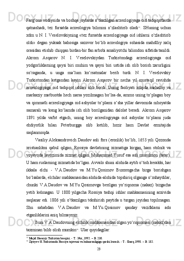 Farg‘ona vodiysida va boshqa joylarda o‘tkazilgan arxeologiyaga oid tadqiqotlarda
qatnashadi,   tez   fursatda   arxeologiya   bilimini   o‘zlashtirib   oladi 15
.   SHuning   uchun
xdm u N. I. Veselovskiyning  «tez fursatda arxeologiyaga oid ishlarni  o‘zlashtirib
oldi»   degan   yuksak   bahosiga   sazovor   bo‘lib   arxeologiya   sohasida   mahdlliy   xalq
orasidan etishib chiqqan birdan-bir fan arbobi amaliyotchi bilimdon sifatida tanildi.
Akrom   Asqarov   N.   I.   Veselovskiydan   Turkistondagi   arxeologiyaga   oid
yodgorliklarning   qaysi   biri   muhim   va   qaysi   biri   ustida   ish   olib   borish   zarurligini
so‘raganda,   u   unga   ma’lum   ko‘rsatmalar   berib   turdi.   N.   I.   Veselovskiy
Turkistondan   ketgandan   keyin   Akrom   Asqarov   bir   necha   yil   mustaqil   ravishda
arxeologiyaga   oid   tadqiqot   ishlari   olib   bordi.   Uning   faoliyati   xdqida   mahalliy   va
markaziy matbuotda hech narsa yozilmagan bo‘lsa-da, ammo uning to‘plagan boy
va qimmatli arxeologiyaga oid ashyolar to‘plami o‘sha yillar davomida nihoyatda
samarali   va   keng   ko‘lamda   ish   olib   borilganidan   dalolat   beradi.   Akrom   Asqarov
1891   yilda   vafot   etgach,   uning   boy   arxeologiyaga   oid   ashyolar   to‘plami   juda
ehdiyotlik   bilan   Peterburgga   olib   ketilib,   hozir   ham   Davlat   ermitajida
saqlanmoqda.
Vasiliy Aleksandrovich Daudov asli fors (eronlik) bo‘lib, 1653 yili Qozonda
xristianlikni   qabul   qilgan,   Rossiya   davlatining   xizmatiga   kirgan,   ham   stolnik   va
voyevoda lavozimida xizmat qilgan. Muhammad Yusuf esa asli musulmon (tatar).
U ham ruslarning xizmatida bo‘lgan. Avvalo shuni alohida aytib o‘tish kerakki, har
ikkala   elchi   -   V.A.Daudov   va   M.Yu.Qosimov   Buxorogacha   birga   borishgan
bo‘lsalarda, elchilar mahkamasidan alohida-alohida topshiriq olganga o‘xshaydilar,
chunki   V.A.Daudov   va   M.Yu.Qosimovga   berilgan   yo‘riqnoma   (nakaz)   bizgacha
yetib   kelmagan.   U   1800   yilgacha   Rossiya   tashqi   ishlar   mahkamasining   arxivida
saqlanar edi. 1806 yili o‘tkazilgan tekshirish paytida u turgan joyidan topilmagan.
Shu   sababdan   V.A.Daudov   va   M.Yu.Qosimov   qanday   vazifalarni   ado
etganliklarini aniq bilmaymiz.
Buni V.A.Daudovning elchilik mahkamasidan olgan yo‘riqnomasi (nakaz)dan
taxminan bilib olish mumkin 16
. Ular quyidagilar: 
15
 Majid Hasaniy.Turkiston bosqini. - T.: Nur, 1992. – B. 230.
16
 Ziyoyev H.Turkistonda Rossiya tajovuzi va hukmronligiga qarshi k urash. - T.: Sharq.1998. – B. 182.
23 