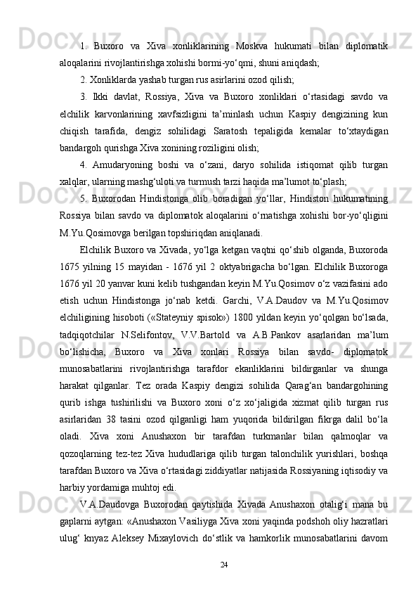 1.   Buxoro   va   Xiva   xonliklarining   Moskva   hukumati   bilan   diplomatik
aloqalarini rivojlantirishga xohishi bormi-yo‘qmi, shuni aniqdash; 
2. Xonliklarda yashab turgan rus asirlarini ozod qilish; 
3.   Ikki   davlat,   Rossiya,   Xiva   va   Buxoro   xonliklari   o‘rtasidagi   savdo   va
elchilik   karvonlarining   xavfsizligini   ta’minlash   uchun   Kaspiy   dengizining   kun
chiqish   tarafida,   dengiz   sohilidagi   Saratosh   tepaligida   kemalar   to‘xtaydigan
bandargoh qurishga Xiva xonining roziligini olish; 
4.   Amudaryoning   boshi   va   o‘zani,   daryo   sohilida   istiqomat   qilib   turgan
xalqlar, ularning mashg‘uloti va turmush tarzi haqida ma’lumot to‘plash; 
5.   Buxorodan   Hindistonga   olib   boradigan   yo‘llar,   Hindiston   hukumatining
Rossiya   bilan   savdo   va   diplomatok   aloqalarini   o‘rnatishga   xohishi   bor-yo‘qligini
M.Yu.Qosimovga berilgan topshiriqdan aniqlanadi.
Elchilik Buxoro va Xivada, yo‘lga ketgan vaqtni qo‘shib olganda, Buxoroda
1675   yilning   15   mayidan   -   1676   yil   2   oktyabrigacha   bo‘lgan.   Elchilik   Buxoroga
1676 yil 20 yanvar kuni kelib tushgandan keyin M.Yu.Qosimov o‘z vazifasini ado
etish   uchun   Hindistonga   jo‘nab   ketdi.   Garchi,   V.A.Daudov   va   M.Yu.Qosimov
elchiligining hisoboti («Stateyniy spisok») 1800 yildan keyin yo‘qolgan bo‘lsada,
tadqiqotchilar   N.Selifontov,   V.V.Bartold   va   A.B.Pankov   asarlaridan   ma’lum
bo‘lishicha,   Buxoro   va   Xiva   xonlari   Rossiya   bilan   savdo-   diplomatok
munosabatlarini   rivojlantirishga   tarafdor   ekanliklarini   bildirganlar   va   shunga
harakat   qilganlar.   Tez   orada   Kaspiy   dengizi   sohilida   Qarag‘an   bandargohining
qurib   ishga   tushirilishi   va   Buxoro   xoni   o‘z   xo‘jaligida   xizmat   qilib   turgan   rus
asirlaridan   38   tasini   ozod   qilganligi   ham   yuqorida   bildirilgan   fikrga   dalil   bo‘la
oladi.   Xiva   xoni   Anushaxon   bir   tarafdan   turkmanlar   bilan   qalmoqlar   va
qozoqlarning   tez-tez   Xiva   hududlariga   qilib   turgan   talonchilik   yurishlari,   boshqa
tarafdan Buxoro va Xiva o‘rtasidagi ziddiyatlar natijasida Rossiyaning iqtisodiy va
harbiy yordamiga muhtoj edi.
V.A.Daudovga   Buxorodan   qaytishida   Xivada   Anushaxon   otalig‘i   mana   bu
gaplarni aytgan: «Anushaxon Vasiliyga Xiva xoni yaqinda podshoh oliy hazratlari
ulug‘   knyaz   Aleksey   Mixaylovich   do‘stlik   va   hamkorlik   munosabatlarini   davom
24 