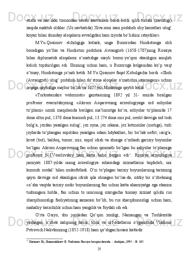 etishi   va   har   ikki   tomondan   savdo   karvonlari   bordi-keldi   qilib   turishi   (zarurligi)
xaqida maktub oldilar. (Uz navbatida) Xiva xoni xam podshoh oliy hazratlari ulug‘
knyaz bilan shunday aloqalarni avvalgidan ham ziyoda bo‘lishini istaydilar».
M.Yu.Qosimov   elchiligiga   kelsak,   unga   Buxorodan   Hindistonga   olib
boradigan   yo‘llar   va   Hindiston   podshosi   Avrangzeb   (1658-1707)ning   Rossiya
bilan   diplomatok   aloqalarni   o‘matishga   mayli   bormi-yo‘qmi   ekanligini   aniqlab
kelish   topshirilgan   edi.   Shuning   uchun   ham,   u   Buxoroga   kelganidan   ko‘p   vaqt
o‘tmay, Hindistonga jo‘nab ketdi. M.Yu.Qosimov faqat Kobulgacha bordi. «Shoh
(Avrangzeb) ulug‘ podshoh bilan do‘stona aloqalar o‘matishni istamagani» uchun
orqaga qaytishga majbur bo‘ldi va 1677 yili Moskvaga qaytib keldi.
«Turksstanskie   vedomosti»   gazetasining   1892   yil   31-   sonida   bosilgan
professor   evarnitskiyning   «Akrom   Asqarovning   arxeologiyaga   oid   ashyolar
to‘plami»   nomli   maqolasida   berilgan   ma’lumotga   ko‘ra,   ashyolar   to‘plamida   17
dona oltin pul, 1370 dona kumush pul, 13 274 dona mis pul, neolit davriga oid tosh
bolg‘a, jezdan yasalgan sulug‘, jez oyna, jez iskana, jez ketmonlar (motiga), turli
joylarda   to‘plangan   sopoldan   yasalgan   odam   hdykallari,   bir   bo‘lak   nefrit,   isirg‘a,
krest  (but), baldoq, tumor, mis,  sopol  idish  va shunga o‘xshash  garixiy buyumlar
bo‘lgan. Akrom Asqarovning fan uchun qimmatli bo‘lgan bu ashyolar to‘plamiga
professor   N.I.Veselovskiy   ham   katta   baho   bergan   edi 17
.   Rossiya   arxeologiya
jamiyati   1887-yilda   uning   arxeologiya   sohasidagi   xizmatlarini   taqdirlab,   uni
kumush   medal’   bilan   mukofotladi.   O‘zi   to‘plagan   tarixiy   buyumlarning   tarixning
qaysi   davriga   oid   ekanligini   idrok   qila   olmagan   bo‘lsa-da,   oddiy   bir   o‘zbekning
«o‘sha vaqtda tarixiy nodir buyumlarning fan uchun katta ahamiyatga ega ekanini
tushungani   holda,   fan   uchun   to   umrining   oxirigacha   tinmay   xizmat   qilishi   rus
sharqshunosligi   faoliyatining   samarasi   bo‘lib,   bu   rus   sharqshunosligi   uchun   ham,
mahalliy tarixchilik uchun ham yangilik va foydali ish edi.
O‘rta   Osiyo,   shu   jumladan   Qo‘qon   xonligi,   Namangan   va   Toshkentda
yashagan,   o‘zbek   xalqining   tarixi,   tilini   va   urf-odatlarini   o‘rganishda   Vladimir
Petrovich Nalivkinning (1852-1918) ham qo‘shgan hissasi kattadir.
17
 Karimov Sh, Shamsutdinov R. Turkiston Rossiya bosqini davrida. -  Andijon, 1995. - B. 105.
25 