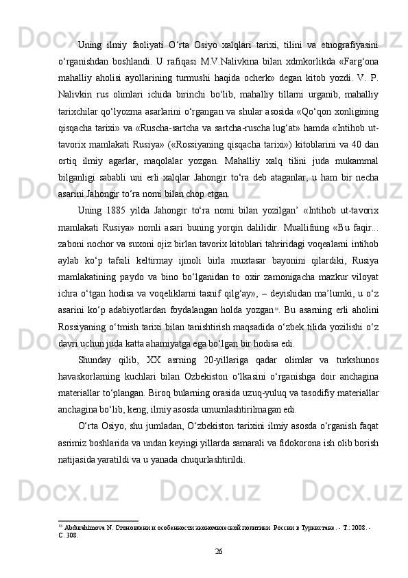 Uning   ilmiy   faoliyati   O‘rta   Osiyo   xalqlari   tarixi,   tilini   va   etnografiyasini
o‘rganishdan   boshlandi.   U   rafiqasi   M.V.Nalivkina   bilan   xdmkorlikda   «Farg‘ona
mahalliy   aholisi   ayollarining   turmushi   haqida   ocherk»   degan   kitob   yozdi.   V.   P.
Nalivkin   rus   olimlari   ichida   birinchi   bo‘lib,   mahalliy   tillarni   urganib,   mahalliy
tarixchilar  qo‘lyozma asarlarini o‘rgangan va shular  asosida «Qo‘qon xonligining
qisqacha tarixi» va «Ruscha-sartcha va sartcha-ruscha lug‘at» hamda «Intihob ut-
tavorix   mamlakati   Rusiya»   («Rossiyaning   qisqacha   tarixi»)   kitoblarini   va   40   dan
ortiq   ilmiy   agarlar,   maqolalar   yozgan.   Mahalliy   xalq   tilini   juda   mukammal
bilganligi   sababli   uni   erli   xalqlar   Jahongir   to‘ra   deb   ataganlar,   u   ham   bir   necha
asarini Jahongir to‘ra nomi bilan chop etgan.
Uning   1885   yilda   Jahongir   to‘ra   nomi   bilan   yozilgan’   «Intihob   ut-tavorix
mamlakati   Rusiya»   nomli   asari   buning   yorqin   dalilidir.   Muallifning   «Bu   faqir...
zaboni nochor va suxoni ojiz birlan tavorix kitoblari tahriridagi voqealarni intihob
aylab   ko‘p   tafsili   keltirmay   ijmoli   birla   muxtasar   bayonini   qilardiki,   Rusiya
mamlakatining   paydo   va   bino   bo‘lganidan   to   oxir   zamonigacha   mazkur   viloyat
ichra  o‘tgan hodisa  va  voqeliklarni  tasnif   qilg‘ay»,  – deyishidan  ma’lumki, u  o‘z
asarini   ko‘p   adabiyotlardan   foydalangan   holda   yozgan 18
.   Bu   asarning   erli   aholini
Rossiyaning o‘tmish tarixi bilan tanishtirish maqsadida o‘zbek tilida yozilishi  o‘z
davri uchun juda katta ahamiyatga ega bo‘lgan bir hodisa edi.
Shunday   qilib,   XX   asrning   20-yillariga   qadar   olimlar   va   turkshunos
havaskorlarning   kuchlari   bilan   Ozbekiston   o‘lkasini   o‘rganishga   doir   anchagina
materiallar to‘plangan. Biroq bularning orasida uzuq-yuluq va tasodifiy materiallar
anchagina bo‘lib, keng, ilmiy asosda umumlashtirilmagan edi.
O‘rta Osiyo, shu jumladan, O‘zbekiston tarixini ilmiy asosda o‘rganish faqat
asrimiz boshlarida va undan keyingi yillarda samarali va fidokorona ish olib borish
natijasida yaratildi va u yanada chuqurlashtirildi.
18
  Abdurahimova N.  Стоновлени и особенности экономической политики  России в Туркистане . - T.: 2008. - 
C. 308.
26 