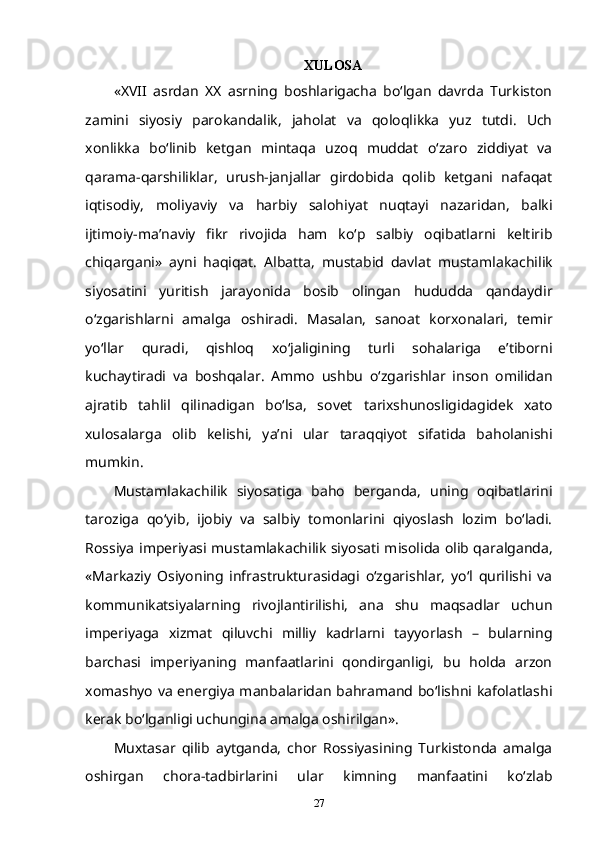 XULOSA
«XVII   asrdan   XX   asrning   boshlarigacha   bo‘lgan   davrda   Turkiston
zamini   siyosiy   parokandalik,   jaholat   va   qoloqlikka   yuz   tutdi.   Uch
xonlikka   bo‘linib   ketgan   mintaqa   uzoq   muddat   o‘zaro   ziddiyat   va
qarama-qarshiliklar,   urush-janjallar   girdobida   qolib   ketgani   nafaqat
iqtisodiy,   moliyaviy   va   harbiy   salohiyat   nuqtayi   nazaridan,   balki
ijtimoiy-ma’naviy   fikr   rivojida   ham   ko‘p   salbiy   oqibatlarni   keltirib
chiqargani»   ayni   haqiqat.   Albatta,   mustabid   davlat   mustamlakachilik
siyosatini   yuritish   jarayonida   bosib   olingan   hududda   qandaydir
o‘zgarishlarni   amalga   oshiradi.   Masalan,   sanoat   korxonalari,   temir
yo‘llar   quradi,   qishloq   xo‘jaligining   turli   sohalariga   e’tiborni
kuchaytiradi   va   boshqalar.   Ammo   ushbu   o‘zgarishlar   inson   omilidan
ajratib   tahlil   qilinadigan   bo‘lsa,   sovet   tarixshunosligidagidek   xato
xulosalarga   olib   kelishi,   ya’ni   ular   taraqqiyot   sifatida   baholanishi
mumkin.
Mustamlakachilik   siyosatiga   baho   berganda,   uning   oqibatlarini
taroziga   qo‘yib,   ijobiy   va   salbiy   tomonlarini   qiyoslash   lozim   bo‘ladi.
Rossiya imperiyasi mustamlakachilik siyosati misolida olib qaralganda,
«Markaziy   Osiyoning   infrastrukturasidagi   o‘zgarishlar,   yo‘l   qurilishi   va
kommunikatsiyalarning   rivojlantirilishi,   ana   shu   maqsadlar   uchun
imperiyaga   xizmat   qiluvchi   milliy   kadrlarni   tayyorlash   –   bularning
barchasi   imperiyaning   manfaatlarini   qondirganligi,   bu   holda   arzon
xomashyo va energiya manbalaridan bahramand bo‘lishni kafolatlashi
kerak bo‘lganligi uchungina amalga oshirilgan».
Muxtasar   qilib   aytganda,   chor   Rossiyasining   Turkistonda   amalga
oshirgan   chora-tadbirlarini   ular   kimning   manfaatini   ko‘zlab
27 