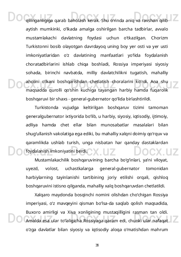 qilinganligiga qarab baholash  kerak.  Shu o‘rinda aniq va ravshan qilib
aytish   mumkinki,   o‘lkada   amalga   oshirilgan   barcha   tadbirlar,   avvalo
mustamlakachi   davlatning   foydasi   uchun   o‘tkazilgan.   Chorizm
Turkistonni   bosib   olayotgan   davrdayoq   uning   boy   yer   osti   va   yer   usti
i mkoniyatlaridan   o‘z   davlatining   manfaatlari   yo‘lida   foydalanish
choratadbirlarini   ishlab   chiqa   boshladi,   Rossiya   imperiyasi   siyosiy
sohada,   birinchi   navbatda,   milliy   davlatchilikni   tugatish,   mahalliy
aholini   o‘lkani   boshqarishdan   chetlatish   choralarini   ko‘rdi.   Ana   shu
maqsadda   qurolli   qo‘shin   kuchiga   tayangan   harbiy   hamda   fuqarolik
boshqaruvi bir shaxs - general-gubernator   qo‘lida birlashtirildi.
Turkistonda   vujudga   keltirilgan   boshqaruv   tizimi   tamoman
generalgubernator ixtiyorida bo‘lib, u harbiy, siyosiy, iqtisodiy, ijtimoiy,
adliya   hamda   chet   ellar   bilan   munosabatlar   masalalari   bilan
shug‘ullanish   vakolatiga ega ediki, bu mahalliy xalqni doimiy qo‘rquv va
qaramlikda   ushlab   turish,   unga   nisbatan   har   qanday   dastaklardan
foydalanish   imkoniyatini berdi,
Mustamlakachilik   boshqaruvining   barcha   bo‘g‘inlari,   ya’ni   viloyat,
uyezd,   volost,   uchastkalarga   general-gubernator   tomonidan
harbiylarning   tayinlanishi   tartibining   joriy   etilishi   orqali,   qishloq
boshqaruvini   istisno qilganda, mahalliy xalq boshqaruvdan chetlatildi.  
Xalqaro   maydonda   bosqinchi   nomini   olishdan   cho‘chigan   Rossiya
imperiyasi,   o‘z   mavqeyini   qisman   bo‘lsa-da   saqlab   qolish   maqsadida,
Buxoro   amirligi   va   Xiva   xonligining   mustaqilligini   rasman   tan   oldi.
Amalda   esa   ular  to‘laligicha   Rossiyaga   qaram  edi,   chunki  ular   nafaqat
o‘zga   davlatlar   bilan   siyosiy   va   iqtisodiy   aloqa   o‘matishdan   mahrum
28 