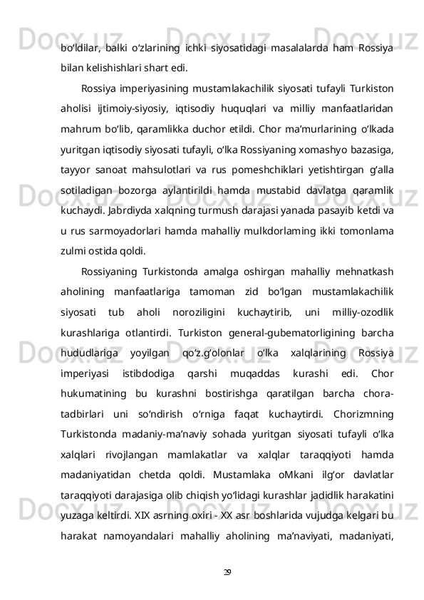 bo‘ldilar,   balki   o‘zlarining   ichki   siyosatidagi   masalalarda   ham   Rossiya
bilan kelishishlari shart edi.  
Rossiya   imperiyasining   mustamlakachilik   siyosati   tufayli   Turkiston
aholisi   ijtimoiy-siyosiy,   iqtisodiy   huquqlari   va   milliy   manfaatlaridan
mahrum  bo‘lib,   qaramlikka   duchor  etildi.   Chor  ma’murlarining   o‘lkada
yuritgan iqtisodiy siyosati tufayli, o‘lka Rossiyaning xomashyo   bazasiga,
tayyor   sanoat   mahsulotlari   va   rus   pomeshchiklari   yetishtirgan   g‘alla
sotiladigan   bozorga   aylantirildi   hamda   mustabid   davlatga   qaramlik
kuchaydi. Jabrdiyda xalqning turmush darajasi yanada pasayib   ketdi va
u   rus  sarmoyadorlari   hamda   mahalliy   mulkdorlaming  ikki   tomonlama
zulmi ostida qoldi.  
Rossiyaning   Turkistonda   amalga   oshirgan   mahalliy   mehnatkash
aholining   manfaatlariga   tamoman   zid   bo‘lgan   mustamlakachilik
siyosati   tub   aholi   noroziligini   kuchaytirib,   uni   milliy-ozodlik
kurashlariga   otlantirdi.   Turkiston   general-gubematorligining   barcha
hududlariga   yoyilgan   qo‘z.g‘olonlar   o‘lka   xalqlarining   Rossiya
imperiyasi   istibdodiga   qarshi   muqaddas   kurashi   edi.   Chor
hukumatining   bu   kurashni   bostirishga   qaratilgan   barcha   chora-
tadbirlari   uni   so‘ndirish   o‘rniga   faqat   kuchaytirdi.   Chorizmning
Turkistonda   madaniy-ma’naviy   sohada   yuritgan   siyosati   tufayli   o‘lka
xalqlari   rivojlangan   mamlakatlar   va   xalqlar   taraqqiyoti   hamda
madaniyatidan   chetda   qoldi.   Mustamlaka   oMkani   ilg‘or   davlatlar
taraqqiyoti darajasiga olib chiqish yo‘lidagi kurashlar   jadidlik harakatini
yuzaga keltirdi. XIX asrning oxiri - XX asr   boshlarida vujudga kelgari bu
harakat   namoyandalari   mahalliy   aholining   ma’naviyati,   madaniyati,
29 