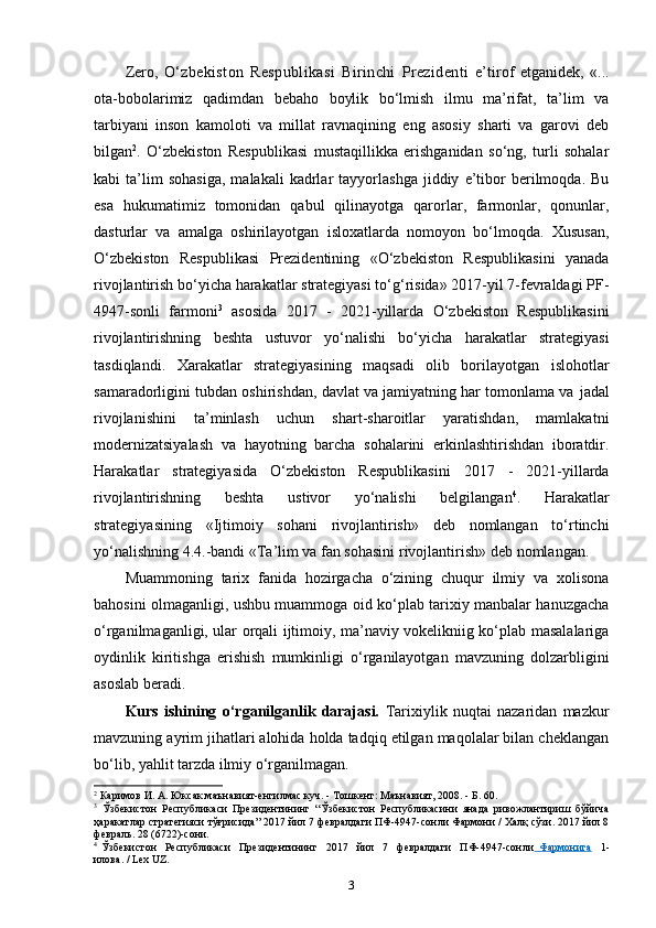 Zero,   O‘zbekiston   Respublikasi   Birinchi   Prezidenti   e’tirof   etganidek,   «...
ota-bobolarimiz   qadimdan   bebaho   boylik   bo‘lmish   ilmu   ma’rifat,   ta’lim   va
tarbiyani   inson   kamoloti   va   millat   ravnaqining   eng   asosiy   sharti   va   garovi   deb
bilgan 2
.   O‘zbekiston   Respublikasi   mustaqillikka   erishganidan   so‘ng,   turli   sohalar
kabi   ta’lim   sohasiga,   malakali   kadrlar   tayyorlashga   jiddiy   e’tibor   berilmoqda.   Bu
esa   hukumatimiz   tomonidan   qabul   qilinayotga   qarorlar,   farmonlar,   qonunlar,
dasturlar   va   amalga   oshirilayotgan   isloxatlarda   nomoyon   bo‘lmoqda.   Xususan,
O‘zbekiston   Respublikasi   Prezidentining   «O‘zbekiston   Respublikasini   yanada
rivojlantirish bo‘yicha harakatlar strategiyasi to‘g‘risida» 2017-yil 7-fevraldagi PF-
4947-sonli   farmoni 3
  asosida   2017   -   2021-yillarda   O‘zbekiston   Respublikasini
rivojlantirishning   beshta   ustuvor   yo‘nalishi   bo‘yicha   harakatlar   strategiyasi
tasdiqlandi.   Xarakatlar   strategiyasining   maqsadi   olib   borilayotgan   islohotlar
samaradorligini tubdan oshirishdan, davlat va jamiyatning har tomonlama va   jadal
rivojlanishini   ta’minlash   uchun   shart-sharoitlar   yaratishdan,   mamlakatni
modernizatsiyalash   va   hayotning   barcha   sohalarini   erkinlashtirishdan   iboratdir.
Harakatlar   strategiyasida   O‘zbekiston   Respublikasini   2017   -   2021-yillarda
rivojlantirishning   beshta   ustivor   yo‘nalishi   belgilangan 4
.   Harakatlar
strategiyasining   «Ijtimoiy   sohani   rivojlantirish»   deb   nomlangan   to‘rtinchi
yo‘nalishning 4.4.-bandi «Ta’lim va fan sohasini rivojlantirish» deb   nomlangan.
Muammoning   tarix   fanida   hozirgacha   o‘zining   chuqur   ilmiy   va   xolisona
bahosini olmaganligi, ushbu muammoga oid ko‘plab tarixiy manbalar hanuzgacha
o‘rganilmaganligi, ular orqali ijtimoiy, ma’naviy vokelikniig ko‘plab masalalariga
oydinlik   kiritishga   erishish   mumkinligi   o‘rganilayotgan   mavzuning   dolzarbligini
asoslab beradi.
Kurs   ishining   o‘rganilganlik   darajasi.   Tarixiylik   nuqtai   nazaridan   mazkur
mavzuning ayrim jihatlari alohida holda tadqiq etilgan maqolalar bilan cheklangan
bo‘lib, yahlit tarzda ilmiy   o‘rganilmagan.
2
 Каримов И. А. Юксак маънавият-енгилмас куч. - Тошкент: Маънавият, 2008. - Б. 60.
3
  Ўзбекистон   Республикаси   Президентининг   “Ўзбекистон   Республикасини   янада   ривожлантириш   бўйича
ҳаракатлар стратегияси тўғрисида” 2017 йил 7 февралдаги ПФ-4947-сонли Фармони / Халқ сўзи. 2017 йил 8
февраль. 28 (6722)-сони.
4
  Ўзбекистон     Республикаси     Президентининг     2017     йил     7     февралдаги     ПФ-4947-сонли   Фармонига     1-
илова. / Lex   UZ.
3