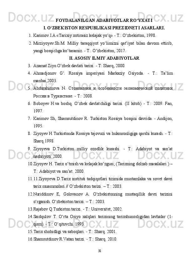 FOYDALANILGAN ADABIYOTLAR RO YXATIʻ
I. O‘ZBEKISTON RESPUBLIKASI PREZIDNETI ASARLARI.
1. Karimov.I.A «Tarixiy xotirasiz kelajak yo‘q» - T.: O‘zbekiston, 1998.
2. Mirziyoyev.Sh.M.   Milliy   taraqqiyot   yo‘limizni   qat’iyat   bilan   davom   ettirib,
yangi bosqichga ko‘taramiz. - T.: O‘zbekiston, 2017.
II. ASOSIY ILMIY ADABIYOTLAR
3. Azamat Ziyo.O‘zbek davlati tarixi. - T: Sharq, 2000.
4. Ahmadjonov   G‘.   Rossiya   imperiyasi   Markaziy   Osiyoda.   -   T.:   Ta’lim
manbai,2003.
5. Abdurahimova   N.   Стоновлени   и   особенности   экономической   политики
России в Туркистане . -  T.: 2008.
6. Boboyev   H.va   boshq.   O‘zbek   davlat chiligi   tarixi.   (II   kitob)   -   T.:   2009.   Fan,
1997.
7. Karimov   Sh,   Shamsutdinov   R.   Turkiston   Rossiya   bosqini   davrida.   -   Andijon,
1995.
8. Ziyoyev H.Turkistonda Rossiya tajovuzi va hukmronligiga qarshi kurash. - T.:
Sharq.1998.
9. Ziyoyeva   D.Turkiston   milliy   ozodlik   kurashi.   -   T.:   Adabiyot   va   san’at
nashriyoti. 2000.
10. Ziyoyev H. Tarix o‘tmish va kelajak ko‘zgusi; (Tarixning dolzab masalalari ) –
T.: Adabiyot va san’at. 2000.
11. 11.Ziyoyeva  D.Tarix  instituti  tadqiqotlari  tizimida  mustamlaka  va  sovet   davri
tarix muammolari.// O‘zbekiston   tarixi . – T.: 2003.
12. Nuriddinov   E,   Golovanov   A.   O‘zbekistonning   mustaqillik   davri   tarixini
o‘rganish. O‘zbekiston tarixi.  – T.:  2003.
13. Rajabov Q.Turkiston tarixi. - T.: Universitet, 2002.
14. Saidqulov   T.   O‘rta   Osiyo   xalqlari   tarixining   tarixshunosligidan   lavhalar   (1-
qism). - T.: O‘qituvchi. 1993.
15. Tarix shohidligi va saboqlari. - T.: Sharq. 2001.
16. Shamsutdinov R.Vatan tarixi. - T.: Sharq. 2010.
31