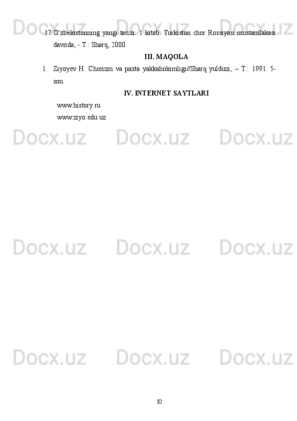 17. O‘zbekistonning  yangi  tarixi:  1 kitob. Turkiston  chor  Rossiyasi  mustamlakasi
davrida, - T.: Sharq, 2000.
III. MAQOLA
1. Ziyoyev   H.   Chorizm   va   paxta   yakkahokimligi//Sharq   yulduzi,   –   T.:   1991.   5-
son.
IV. INTERNET SAYTLARI
www.history.ru
www.ziyo.edu.uz
32 