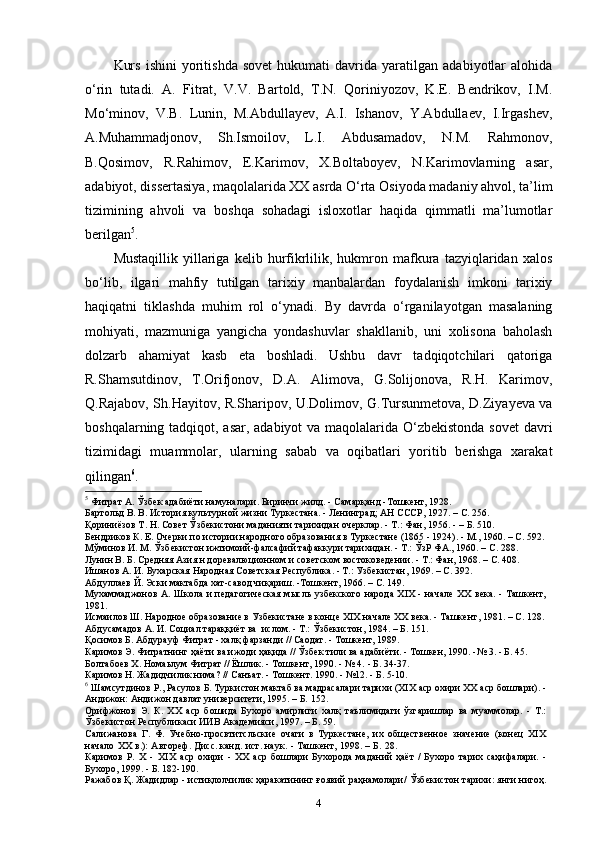 Kurs   ishini   yoritishda   sovet   hukumati   davrida   yaratilgan   adabiyotlar   alohida
o‘rin   tutadi.   A.   Fitrat,   V.V.   Bartold,   T.N.   Qoriniyozov,   K.E.   Bendrikov,   I.M.
Mo‘minov,   V.B.   Lunin,   M.Abdullayev,   A.I.   Ishanov,   Y.Abdullaev,   I.Irgashev,
A.Muhammadjonov,   Sh.Ismoilov,   L.I.   Abdusamadov,   N.M.   Rahmonov,
B.Qosimov,   R.Rahimov,   E.Karimov,   X.Boltaboyev,   N.Karimovlarning   asar,
adabiyot, dissertasiya, maqolalarida XX asrda O‘rta Osiyoda madaniy ahvol, ta’lim
tizimining   ahvoli   va   boshqa   sohadagi   isloxotlar   haqida   qimmatli   ma’lumotlar
berilgan 5
.
Mustaqillik   yillariga   kelib   hurfikrlilik,  hukmron  mafkura  tazyiqlaridan   xalos
bo‘lib,   ilgari   mahfiy   tutilgan   tarixiy   manbalardan   foydalanish   imkoni   tarixiy
haqiqatni   tiklashda   muhim   rol   o‘ynadi.   By   davrda   o‘rganilayotgan   masalaning
mohiyati,   mazmuniga   yangicha   yondashuvlar   shakllanib,   uni   xolisona   baholash
dolzarb   ahamiyat   kasb   eta   boshladi.   Ushbu   davr   tadqiqotchilari   qatoriga
R.Shamsutdinov,   T.Orifjonov,   D.A.   Alimova,   G.Solijonova,   R.H.   Karimov,
Q.Rajabov, Sh.Hayitov, R.Sharipov, U.Dolimov, G.Tursunmetova, D.Ziyayeva va
boshqalarning tadqiqot, asar, adabiyot  va maqolalarida O‘zbekistonda  sovet  davri
tizimidagi   muammolar,   ularning   sabab   va   oqibatlari   yoritib   berishga   xarakat
qilingan 6
.
5
 Фитрат А. Ўзбек адабиёти намуналари. Биринчи жилд. - Самарқанд -Тошкент, 1928.
Бартольд В. В. История культурной жизни Туркестана. - Ленинград; АН СССР, 1927. –  С.  256.
Қориниёзов Т. Н. Совет Ўзбекистони маданияти тарихидан очерклар. - Т.: Фан, 1956. - –  Б.  510. 
Бендриков К. Е. Очерки по истории народного образования в Туркестане (1865 - 1924). - М., 1960. – C. 592.
Мўминов И. М. Ўзбекистон ижтимоий-фалсафий тафаккури тарихидан. - Т.: ЎзР ФА., 1960. – C. 288.
Лунин B. Б. Средняя Азия н доревалюционном и советском востоковедении. - Т.: Фан, 1968. – C. 408.
Ишанов А. И. Бухарская Народная Советская Республика. - Т.: Узбекистан, 1969. – C. 392.
Абдуллаев Й. Эски мактабда хат-савод чиқариш. -Тошкент, 1966. – C. 149.
Мухаммаджонов А. Школа и педагогическая мысль узбекского народа XIX - начале XX века. - Ташкент,
1981.  
Исмаилов Ш. Народное образование в Узбекистане в конце XIX начале XX века. - Ташкент, 1981.   –  С.  128.
Абдусамадов А. И. Социал тараққиёт ва  ислом. - Т.: Ўзбекистон, 1984. –  Б.  151.
Қосимов Б. Абдурауф Фитрат - халқ фарзанди // Саодат. - Тошкент, 1989.
Каримов Э. Фитратнинг ҳаёти ва ижоди ҳақида // Ўзбек тили ва адабиёти. - Тошкен, 1990. -№ 3. - Б. 45.
Болтабоев Х. Номаьлум Фитрат // Ёшлик. - Тошкент, 1990. - № 4 .  - Б. 34-37.
Каримов Н. Жадидчилик нима? //   Санъат. - Тошкент. 1990. - №12. - Б. 5-10.
6
 Шамсутдинов Р., Расулов Б. Туркистон мактаб ва мадрасалари тарихи (XIX аср охири XX аср бошлари). -
Андижон: Андижон давлат университети, 1995. –  Б.  152.
Орифжонов   Э.   К.   XX   аср   бошида   Бухоро   амирлиги   халқ   таълимидаги   ўзгаришлар   ва   муаммолар.   -   Т.:
Ўзбекистон Республикаси ИИВ Академияси, 1997. – Б. 59.
Салижанова   Г.   Ф.   Учебно-просвтитсльские   очаги   в   Туркестане,   их   общественное   значение   (конец   XIX
начало   XX   в.):   Автореф.   Дисс. канд.   ист.   наук.   -   Ташкент,   1998.   –   Б.  28.
Каримов   Р.   Х   -   XIX   аср   охири   -   XX   аср   бошлари   Бухорода   маданий   ҳаёт   /   Бухоро   тарих   саҳифалари.   -
Бухоро, 1999. - Б. 182-190.
Ражабов Қ.   Жадидлар   -   истиқлолчилик   ҳаракатининг   ғоявий   раҳнамолари/   Ўзбекистон   тарихи:   янги   нигоҳ.
4 