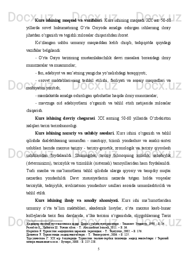 Kurs   ishining   maqsad   va   vazifalari .   Kurs   ishining   maqsadi   XX   asr   50-60
yillarda   sovet   hukumatining   O‘rta   Osiyoda   amalga   oshirgan   ishlarning   ilmiy
jihatdan o‘rganish va tegishli xulosalar chiqarishdan iborat.
Ko‘zlangan   ushbu   umumiy   maqsaddan   kelib   chiqib,   tadqiqotda   quyidagi
vazifalar belgilandi:
-   O‘rtа   Оsiyo   tаriхining   mustаmlаkаchilik   dаvri   mаsаlаsi   bоrаsidаgi   ilmiy
munоzаrаlаr va muammolar;
-  f an, adabiyot va san’atning yangicha yo‘nalishdagi   taraqqiyoti;
-   «sovet   maktablari»ning   tashkil   etilishi,   faoliyati   va   asosiy   maqsadlari   va
mohiyatini yoritish;
- mamlakatda amalga oshiriligan qabohatlar haqida ilmiy munozaralar;
-   mavzuga   oid   adabiyotlarni   o‘rganish   va   tahlil   etish   natijasida   xulosalar
chiqarish.
Kurs   ishining   davriy   chegarasi .   XX   asrning   50-60   yillarida   O‘zbekiston
xalqlari tarixi tarixshunosligi.
Kurs   ishining   nazariy   va   uslubiy   asoslari.   Kurs   ishini   o‘rganish   va   tahlil
qilishda   dialektikaning   umumfan   -   mantiqiy,   tizimli   yondashuv   va   analiz-sintez
uslublari   hamda   maxsus   tarixiy   -   tarixiy-genetik,   xronologik   va   tarixiy   qiyoslash
uslublaridan   foydalanildi.   Shuningdek,   tarixiy   bilmoqning   xolislik,   sababiylik
(determinizm), tarixiylik va tizimlilik (sistemali) tamoyillaridan ham foydalanildi.
Turli   manba   va   ma’lumotlarni   tahlil   qilishda   ularga   qiyosiy   va   tanqidiy   nuqtai
nazardan   yondashildi.   Davr   xususiyatlarini   nazarda   tutgan   holda   voqealar
tarixiylik,   tadrijiylik,   sivilizatsion   yondashuv   usullari   asosida   umumlashtirildi   va
tahlil   etildi.
Kurs   ishining   ilmiy   va   amaliy   ahamiyati.   Kurs   ishi   ma’lumotlaridan
umumiy   o‘rta   ta’lim   maktablari,   akademik   liseylar,   o‘rta   maxsus   kasb-hunar
kollejlarida   tarix   fani   darslarida,   o‘lka   tarixini   o‘rganishda,   oliygohlarning   Tarix
Жадидлар миллий мустақилликка қадар. Давра суҳбати материаллари. - Тошкент: Элдинур, 1998. - Б. 24.
Ражабов Қ., Ҳайитов Ш. Усмон хўжа. - Т.: Abu matbuot konsalt, 2011. – Б. 36.
Шарипов Р. Туркистон жадидчилик ҳаракати  тарихидан. - Т.: Ўқитувчи, 2002. – Б. 176. 
Долимов У. Туркистонда жадид мактаблари. - Т.: Университет, 2006. – Б. 125. 
Турсунметова   Г.   XX   аср   бошларида   Туркистон   таьлим-тарбия   тизимида   жадид   мактаблари   /   Тарихий
хотира маьнавият асоси. - Бухоро, 2008. - Б. 227-228.
5 