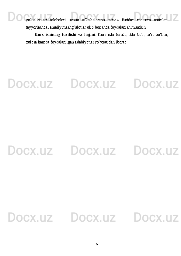 yo‘nalishlari   talabalari   uchun   «O‘zbekiston   tarixi»   fanidan   ma’ruza   matnlari
tayyorlashda, amaliy mashg‘ulotlar olib borishda foydalanish mumkin.
Kurs   ishining   tuzilishi   va   hajmi .   Kurs   ishi   kirish,   ikki   bob,   to‘rt   bo‘lim,
xulosa hamda foydalanilgan adabiyotlar ro‘yxatidan iborat.
6 