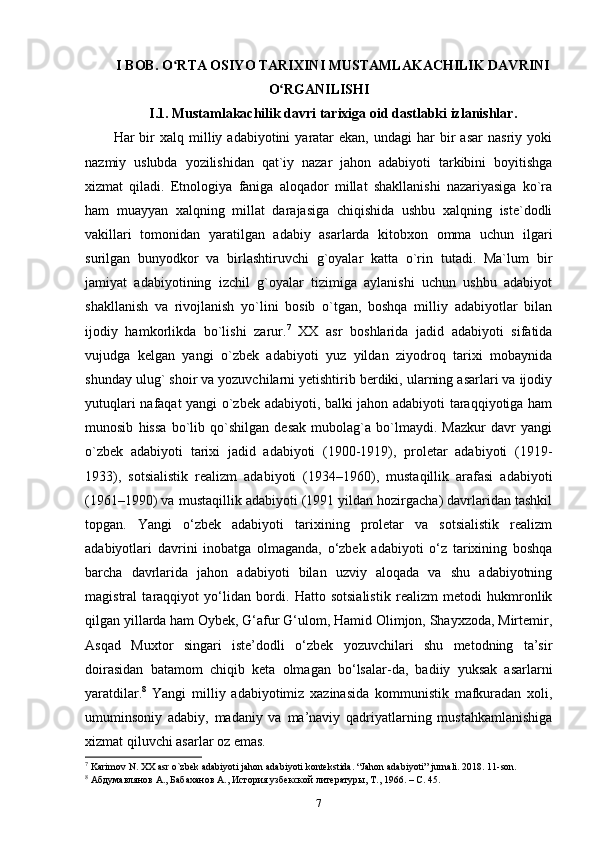 I BOB. O RTA OSIYO TARIXINI MUSTAMLAKACHILIK DAVRINIʻ
O RGANILISHI	
ʻ
I.1. Mustamlakachilik davri tarixiga oid dastlabki izlanishlar.
Har   bir  xalq  milliy  adabiyotini   yaratar  ekan,   undagi   har   bir  asar  nasriy   yoki
nazmiy   uslubda   yozilishidan   qat`iy   nazar   jahon   adabiyoti   tarkibini   boyitishga
xizmat   qiladi.   Etnologiya   faniga   aloqador   millat   shakllanishi   nazariyasiga   ko`ra
ham   muayyan   xalqning   millat   darajasiga   chiqishida   ushbu   xalqning   iste`dodli
vakillari   tomonidan   yaratilgan   adabiy   asarlarda   kitobxon   omma   uchun   ilgari
surilgan   bunyodkor   va   birlashtiruvchi   g`oyalar   katta   o`rin   tutadi.   Ma`lum   bir
jamiyat   adabiyotining   izchil   g`oyalar   tizimiga   aylanishi   uchun   ushbu   adabiyot
shakllanish   va   rivojlanish   yo`lini   bosib   o`tgan,   boshqa   milliy   adabiyotlar   bilan
ijodiy   hamkorlikda   bo`lishi   zarur. 7
  XX   asr   boshlarida   jadid   adabiyoti   sifatida
vujudga   kelgan   yangi   o`zbek   adabiyoti   yuz   yildan   ziyodroq   tarixi   mobaynida
shunday ulug` shoir va yozuvchilarni yetishtirib berdiki, ularning asarlari va ijodiy
yutuqlari nafaqat yangi o`zbek adabiyoti, balki jahon adabiyoti taraqqiyotiga ham
munosib   hissa   bo`lib   qo`shilgan   desak   mubolag`a   bo`lmaydi.   Mazkur   davr   yangi
o`zbek   adabiyoti   tarixi   jadid   adabiyoti   (1900-1919),   proletar   adabiyoti   (1919-
1933),   sotsialistik   realizm   adabiyoti   (1934–1960),   mustaqillik   arafasi   adabiyoti
(1961–1990) va mustaqillik adabiyoti (1991 yildan hozirgacha) davrlaridan tashkil
topgan.   Yangi   o‘zbek   adabiyoti   tarixining   proletar   va   sotsialistik   realizm
adabiyotlari   davrini   inobatga   olmaganda,   o‘zbek   adabiyoti   o‘z   tarixining   boshqa
barcha   davrlarida   jahon   adabiyoti   bilan   uzviy   aloqada   va   shu   adabiyotning
magistral   taraqqiyot   yo‘lidan   bordi.   Hatto   sotsialistik   realizm   metodi   hukmronlik
qilgan yillarda ham Oybek, G‘afur G‘ulom, Hamid Olimjon, Shayxzoda, Mirtemir,
Asqad   Muxtor   singari   iste’dodli   o‘zbek   yozuvchilari   shu   metodning   ta’sir
doirasidan   batamom   chiqib   keta   olmagan   bo‘lsalar-da,   badiiy   yuksak   asarlarni
yaratdilar. 8
  Yangi   milliy   adabiyotimiz   xazinasida   kommunistik   mafkuradan   xoli,
umuminsoniy   adabiy,   madaniy   va   ma’naviy   qadriyatlarning   mustahkamlanishiga
xizmat qiluvchi asarlar oz emas. 
7
 Karimov N. XX asr o`zbek adabiyoti jahon adabiyoti kontekstida. “Jahon adabiyoti” jurnali. 2018. 11-son. 
8
 Абдумавлянов А., Бабаханов А., История узбекской литературы, Т., 1966. – C. 45. 
7 