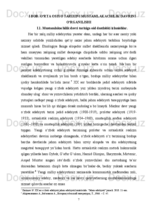 I BOB. O RTA OSIYO TARIXINI MUSTAMLAKACHILIK DAVRINIʻ
O RGANILISHI	
ʻ
I.1. Mustamlakachilik davri tarixiga oid dastlabki izlanishlar.
Har   bir  xalq  milliy  adabiyotini   yaratar  ekan,   undagi   har   bir  asar  nasriy   yoki
nazmiy   uslubda   yozilishidan   qat`iy   nazar   jahon   adabiyoti   tarkibini   boyitishga
xizmat   qiladi.   Etnologiya   faniga   aloqador   millat   shakllanishi   nazariyasiga   ko`ra
ham   muayyan   xalqning   millat   darajasiga   chiqishida   ushbu   xalqning   iste`dodli
vakillari   tomonidan   yaratilgan   adabiy   asarlarda   kitobxon   omma   uchun   ilgari
surilgan   bunyodkor   va   birlashtiruvchi   g`oyalar   katta   o`rin   tutadi.   Ma`lum   bir
jamiyat   adabiyotining   izchil   g`oyalar   tizimiga   aylanishi   uchun   ushbu   adabiyot
shakllanish   va   rivojlanish   yo`lini   bosib   o`tgan,   boshqa   milliy   adabiyotlar   bilan
ijodiy   hamkorlikda   bo`lishi   zarur. 7
  XX   asr   boshlarida   jadid   adabiyoti   sifatida
vujudga   kelgan   yangi   o`zbek   adabiyoti   yuz   yildan   ziyodroq   tarixi   mobaynida
shunday ulug` shoir va yozuvchilarni yetishtirib berdiki, ularning asarlari va ijodiy
yutuqlari nafaqat yangi o`zbek adabiyoti, balki jahon adabiyoti taraqqiyotiga ham
munosib   hissa   bo`lib   qo`shilgan   desak   mubolag`a   bo`lmaydi.   Mazkur   davr   yangi
o`zbek   adabiyoti   tarixi   jadid   adabiyoti   (1900-1919),   proletar   adabiyoti   (1919-
1933),   sotsialistik   realizm   adabiyoti   (1934–1960),   mustaqillik   arafasi   adabiyoti
(1961–1990) va mustaqillik adabiyoti (1991 yildan hozirgacha) davrlaridan tashkil
topgan.   Yangi   o‘zbek   adabiyoti   tarixining   proletar   va   sotsialistik   realizm
adabiyotlari   davrini   inobatga   olmaganda,   o‘zbek   adabiyoti   o‘z   tarixining   boshqa
barcha   davrlarida   jahon   adabiyoti   bilan   uzviy   aloqada   va   shu   adabiyotning
magistral   taraqqiyot   yo‘lidan   bordi.   Hatto   sotsialistik   realizm   metodi   hukmronlik
qilgan yillarda ham Oybek, G‘afur G‘ulom, Hamid Olimjon, Shayxzoda, Mirtemir,
Asqad   Muxtor   singari   iste’dodli   o‘zbek   yozuvchilari   shu   metodning   ta’sir
doirasidan   batamom   chiqib   keta   olmagan   bo‘lsalar-da,   badiiy   yuksak   asarlarni
yaratdilar. 8
  Yangi   milliy   adabiyotimiz   xazinasida   kommunistik   mafkuradan   xoli,
umuminsoniy   adabiy,   madaniy   va   ma’naviy   qadriyatlarning   mustahkamlanishiga
xizmat qiluvchi asarlar oz emas. 
7
 Karimov N. XX asr o`zbek adabiyoti jahon adabiyoti kontekstida. “Jahon adabiyoti” jurnali. 2018. 11-son. 
8
 Абдумавлянов А., Бабаханов А., История узбекской литературы, Т., 1966. – C. 45. 
7