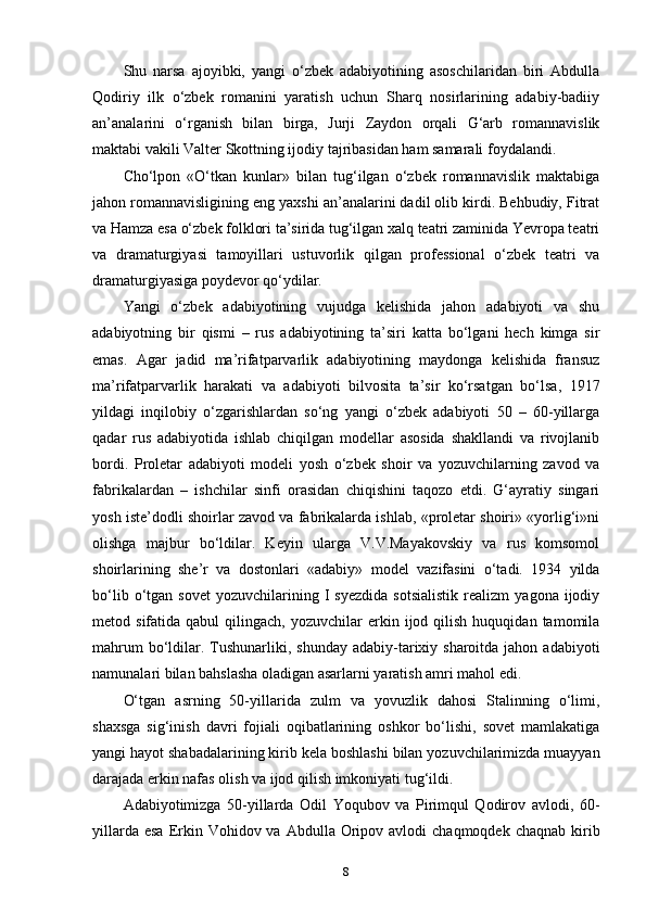 Shu   narsa   ajoyibki,   yangi   o‘zbek   adabiyotining   asoschilaridan   biri   Abdulla
Qodiriy   ilk   o‘zbek   romanini   yaratish   uchun   Sharq   nosirlarining   adabiy-badiiy
an’analarini   o‘rganish   bilan   birga,   Jurji   Zaydon   orqali   G‘arb   romannavislik
maktabi vakili Valter Skottning ijodiy tajribasidan ham samarali foydalandi. 
Cho‘lpon   «O‘tkan   kunlar»   bilan   tug‘ilgan   o‘zbek   romannavislik   maktabiga
jahon romannavisligining eng yaxshi an’analarini dadil olib kirdi. Behbudiy, Fitrat
va Hamza esa o‘zbek folklori ta’sirida tug‘ilgan xalq teatri zaminida Yevropa teatri
va   dramaturgiyasi   tamoyillari   ustuvorlik   qilgan   professional   o‘zbek   teatri   va
dramaturgiyasiga poydevor qo‘ydilar. 
Yangi   o‘zbek   adabiyotining   vujudga   kelishida   jahon   adabiyoti   va   shu
adabiyotning   bir   qismi   –   rus   adabiyotining   ta’siri   katta   bo‘lgani   hech   kimga   sir
emas.   Agar   jadid   ma’rifatparvarlik   adabiyotining   maydonga   kelishida   fransuz
ma’rifatparvarlik   harakati   va   adabiyoti   bilvosita   ta’sir   ko‘rsatgan   bo‘lsa,   1917
yildagi   inqilobiy   o‘zgarishlardan   so‘ng   yangi   o‘zbek   adabiyoti   50   –   60-yillarga
qadar   rus   adabiyotida   ishlab   chiqilgan   modellar   asosida   shakllandi   va   rivojlanib
bordi.   Proletar   adabiyoti   modeli   yosh   o‘zbek   shoir   va   yozuvchilarning   zavod   va
fabrikalardan   –   ishchilar   sinfi   orasidan   chiqishini   taqozo   etdi.   G‘ayratiy   singari
yosh iste’dodli shoirlar zavod va fabrikalarda ishlab, «proletar shoiri» «yorlig‘i»ni
olishga   majbur   bo‘ldilar.   Keyin   ularga   V.V.Mayakovskiy   va   rus   komsomol
shoirlarining   she’r   va   dostonlari   «adabiy»   model   vazifasini   o‘tadi.   1934   yilda
bo‘lib   o‘tgan   sovet   yozuvchilarining  I   syezdida   sotsialistik   realizm   yagona   ijodiy
metod  sifatida  qabul  qilingach,  yozuvchilar  erkin  ijod  qilish   huquqidan  tamomila
mahrum   bo‘ldilar. Tushunarliki, shunday   adabiy-tarixiy sharoitda  jahon  adabiyoti
namunalari bilan bahslasha oladigan asarlarni yaratish amri mahol edi. 
O‘tgan   asrning   50-yillarida   zulm   va   yovuzlik   dahosi   Stalinning   o‘limi,
shaxsga   sig‘inish   davri   fojiali   oqibatlarining   oshkor   bo‘lishi,   sovet   mamlakatiga
yangi hayot shabadalarining kirib kela boshlashi bilan yozuvchilarimizda muayyan
darajada erkin nafas olish va ijod qilish imkoniyati tug‘ildi. 
Adabiyotimizga   50-yillarda   Odil   Yoqubov   va   Pirimqul   Qodirov   avlodi,   60-
yillarda  esa  Erkin  Vohidov va  Abdulla  Oripov  avlodi  chaqmoqdek  chaqnab  kirib
8