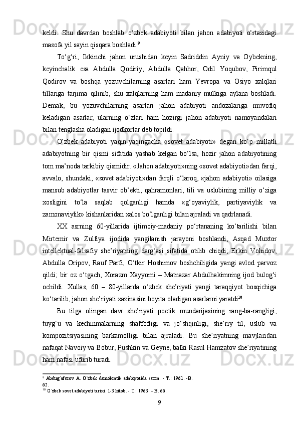 keldi.   Shu   davrdan   boshlab   o‘zbek   adabiyoti   bilan   jahon   adabiyoti   o‘rtasidagi
masofa yil sayin qisqara boshladi. 9
 
To‘g‘ri,   Ikkinchi   jahon   urushidan   keyin   Sadriddin   Ayniy   va   Oybekning,
keyinchalik   esa   Abdulla   Qodiriy,   Abdulla   Qahhor,   Odil   Yoqubov,   Pirimqul
Qodirov   va   boshqa   yozuvchilarning   asarlari   ham   Yevropa   va   Osiyo   xalqlari
tillariga   tarjima   qilinib,   shu   xalqlarning   ham   madaniy   mulkiga   aylana   boshladi.
Demak,   bu   yozuvchilarning   asarlari   jahon   adabiyoti   andozalariga   muvofiq
keladigan   asarlar,   ularning   o‘zlari   ham   hozirgi   jahon   adabiyoti   namoyandalari
bilan tenglasha oladigan ijodkorlar deb topildi. 
O‘zbek   adabiyoti   yaqin-yaqingacha   «sovet   adabiyoti»   degan   ko‘p   millatli
adabiyotning   bir   qismi   sifatida   yashab   kelgan   bo‘lsa,   hozir   jahon   adabiyotining
tom ma’noda tarkibiy qismidir. «Jahon adabiyoti»ning «sovet adabiyoti»dan farqi,
avvalo,   shundaki,   «sovet   adabiyoti»dan   farqli   o‘laroq,   «jahon   adabiyoti»   oilasiga
mansub   adabiyotlar   tasvir   ob’ekti,   qahramonlari,   tili   va   uslubining   milliy   o‘ziga
xosligini   to‘la   saqlab   qolganligi   hamda   «g‘oyaviylik,   partiyaviylik   va
zamonaviylik» kishanlaridan xalos bo‘lganligi bilan ajraladi va qadrlanadi. 
XX   asrning   60-yillarida   ijtimoiy-madaniy   po‘rtananing   ko‘tarilishi   bilan
Mirtemir   va   Zulfiya   ijodida   yangilanish   jarayoni   boshlandi,   Asqad   Muxtor
intellektual-falsafiy   she’riyatning   darg‘asi   sifatida   otilib   chiqdi;   Erkin   Vohidov,
Abdulla   Oripov,   Rauf   Parfi,   O‘tkir   Hoshimov   boshchiligida   yangi   avlod   parvoz
qildi;   bir   oz  o‘tgach,  Xorazm  Xayyomi   – Matnazar   Abdulhakimning ijod bulog‘i
ochildi.   Xullas,   60   –   80-yillarda   o‘zbek   she’riyati   yangi   taraqqiyot   bosqichiga
ko‘tarilib, jahon she’riyati xazinasini boyita oladigan asarlarni yaratdi 10
. 
Bu   tilga   olingan   davr   she’riyati   poetik   mundarijasining   rang-ba-rangligi,
tuyg‘u   va   kechinmalarning   shaffofligi   va   jo‘shqinligi,   she’riy   til,   uslub   va
kompozitsiyasining   barkamolligi   bilan   ajraladi.   Bu   she’riyatning   mavjlaridan
nafaqat Navoiy va Bobur, Pushkin va Geyne, balki Rasul Hamzatov she’riyatining
ham nafasi ufurib turadi.
9
  Abdug`afurov  A.  O`zbek  demokratik  adabiyotida satira.  - T.:  1961. -B.
62.
10
  O`zbek sovet adabiyoti tarixi. 1-3 kitob. - T.: 1963. – B. 66.
9 