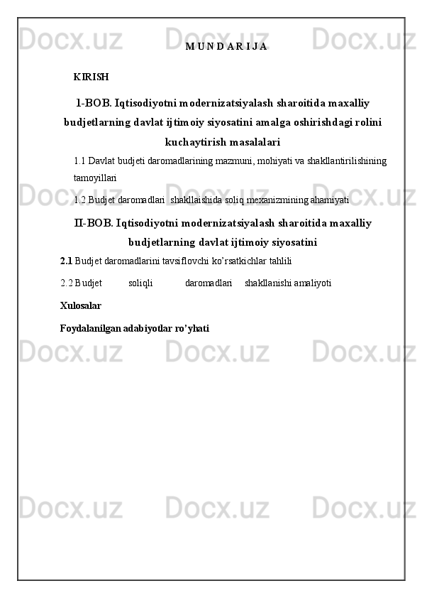 M U N D A R I J A
  
KIRISH 
 
1-BOB. Iqtisodiyotni modernizatsiyalash sharoitida maxalliy
budjetlarning davlat ijtimoiy siyosatini amalga oshirishdagi rolini
kuchaytirish masalalari
1.1 Davlat budjeti daromadlarining mazmuni, mohiyati va shakllantirilishining 
tamoyillari 
1.2 Budjet daromadlari  shakllaishida soliq mexanizmining ahamiyati   
II-BOB. Iqtisodiyotni modernizatsiyalash sharoitida maxalliy
budjetlarning davlat ijtimoiy siyosatini
2.1  Budjet daromadlarini tavsiflovchi ko’rsatkichlar tahlili  
2.2  Budjet  soliqli  daromadlari  shakllanishi amaliyoti 
Xulosalar 
Foydalanilgan adabiyotlar ro’yhati