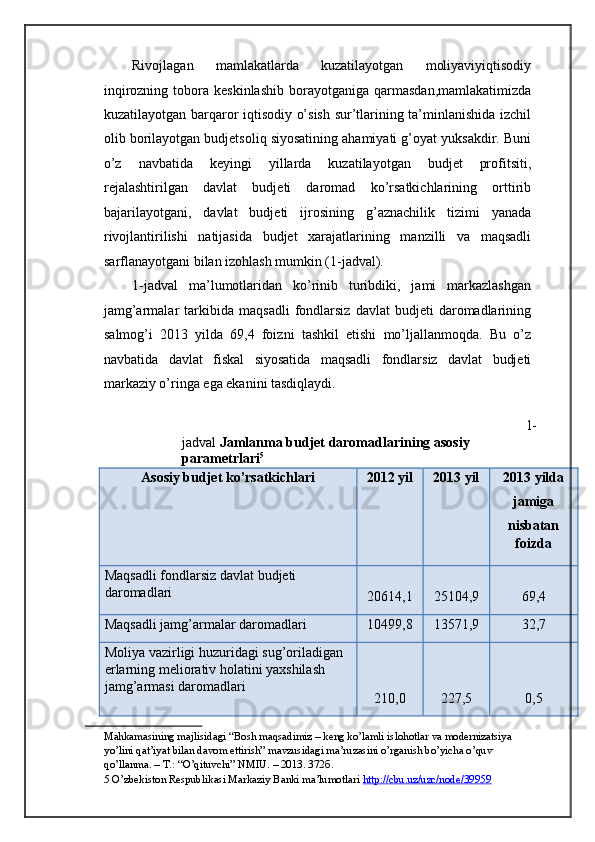 Rivojlagan   mamlakatlarda   kuzatilayotgan   moliyaviyiqtisodiy
inqirozning  tobora  keskinlashib  borayotganiga  qarmasdan,mamlakatimizda
kuzatilayotgan barqaror iqtisodiy o’sish sur’tlarining ta’minlanishida izchil
olib borilayotgan budjetsoliq siyosatining ahamiyati g’oyat yuksakdir. Buni
o’z   navbatida   keyingi   yillarda   kuzatilayotgan   budjet   profitsiti,
rejalashtirilgan   davlat   budjeti   daromad   ko’rsatkichlarining   orttirib
bajarilayotgani,   davlat   budjeti   ijrosining   g’aznachilik   tizimi   yanada
rivojlantirilishi   natijasida   budjet   xarajatlarining   manzilli   va   maqsadli
sarflanayotgani bilan izohlash mumkin (1-jadval). 
1-jadval   ma’lumotlaridan   ko’rinib   turibdiki,   jami   markazlashgan
jamg’armalar   tarkibida   maqsadli   fondlarsiz   davlat   budjeti   daromadlarining
salmog’i   2013   yilda   69,4   foizni   tashkil   etishi   mo’ljallanmoqda.   Bu   o’z
navbatida   davlat   fiskal   siyosatida   maqsadli   fondlarsiz   davlat   budjeti
markaziy o’ringa ega ekanini tasdiqlaydi.  
1-
jadval   Jamlanma budjet daromadlarining asosiy 
parametrlari 5
 
Asosiy budjet ko’rsatkichlari  2012 yil  2013 yil  2013 yilda
jamiga 
nisbatan
foizda 
Maqsadli fondlarsiz davlat budjeti 
daromadlari 
20614,1  25104,9  69,4 
Maqsadli jamg’armalar daromadlari  10499,8  13571,9  32,7 
Moliya vazirligi huzuridagi sug’oriladigan 
erlarning meliorativ holatini yaxshilash 
jamg’armasi daromadlari 
210,0  227,5  0,5 
Mahkamasining majlisidagi “Bosh maqsadimiz – keng ko’lamli islohotlar va modernizatsiya 
yo’lini qat’iyat bilan davom ettirish” mavzusidagi ma’ruzasini o’rganish bo’yicha o’quv 
qo’llanma. – T.: “O’qituvchi” NMIU. – 2013. 372 б .  
5  O’zbekiston Respublikasi Markaziy Banki ma’lumotlari  http://cbu.uz/uzc/node/39959