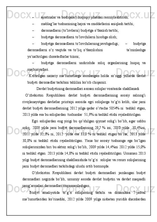 – ajratmalar va boshqalar) huquqiy jihatdan rasmiylashtirish; 
– mablag’lar tushumining hajmi va muddatlarini aniqlash tartibi; 
– daromadlarni (to’lovlarni) budjetga o’tkazish tartibi; 
– budjetga daromadlarni to’lovchilarni hisobga olish; 
– budjetga daromadlarni to’lovchilarning javobgarligi;   –   budjetga
daromadlarni   o’z   vaqtida   va   to’liq   o’tkazilishini                           ta’minlashga
yo’naltirilgan choratadbirlar tizimi; 
– budjetga   daromadlarni   undirishda   soliq   organlarining   huquq   va
majburiyatlari. 
  Keltirilgan   nazariy   ma’lumotlarga   asoslangan   holda   so’nggi   yillarda   davlat
budjeti daromadlar tarkibini tahlilini ko’rib chiqamiz. 
Davlat budjetining daromadlari asosan soliqlar vositasida shakllanadi
  O’zbekiston   Respublikasi   davlat   budjeti   daromadlarining   asosiy   salmog’i
rivojlanayotgan   davlatlar   printsipi   asosida   egri   soliqlarga   to’g’ri   kelib,   ular   jami
davlat budjeti daromadlarining 2012 yilga qadar o’rtacha 5054% ni   tashkil etgan,
2013 yilda esa bu soliqlardan  tushumlar  51,9% ni tashkil etishi rejalashtirilgan.  
Egri   soliqlardan   eng   yirigi   bu   qo’shilgan   qiymat   solig’i   bo’lib,   agar   ushbu
soliq     2009   yilda   jami   budjet   daromadlarining   29,7   %   ini,   2010   yilda     30,4%ni,
2011 yilda  32,3%   ni, 2012   yilda  esa  33,0  %  ni  tashkil  etigan  bo’lsa,  2013  yilda
30,8%   ni   tashkil   etishi   rejalashtirilgan.   Yana   bir   asosiy   tushumga   ega   bo’lgan
soliqlarimizdan biri bu aktsiz solig’i bo’lib, 2009 yilda 14,4%ni 2012 yilda 15,0%
ni tashkil etgan. 2013 yilda 14,8% ni tashkil etishi rejalashtirilgan. Umuman 2013
yilgi budjet daromadlarining shakllanishida to’g’ri   soliqlar va resurs soliqlarining
jami budjet daromadlari tarkibidagi ulushi ortib bormoqda.  
O’zbekiston   Respublikasi   davlat   budjeti   daromadlari   jamlangan   budjet
daromadlari   negizida   bo’lib,   umumiy   asosda   davlat   budjetin   va   davlat   maqsadli
jamg’armalari daromadlari mujassamlashgan. 
Budjet   amaliyotida   to’g’ri   soliqlarning   tarkibi   va   dinamikasi   7-jadval
ma’lumotlaridan   ko’rinadiki,   2012   yilda   2009   yilga   nisbatan   yuridik   shaxslardan