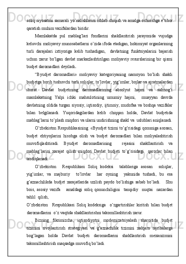 soliq siyosatini samarali yo’nalishlarini ishlab chiqish va amalga oshirishga e’tibor
qaratish muhim vazifalardan biridir.  
Mamlakatda   pul   mablag’lari   fondlarini   shakllantirish   jarayonida   vujudga
keluvchi moliyaviy munosabatlarni o’zida ifoda etadigan, hokimiyat organlarining
turli   darajalari   ixtiyoriga   kelib   tushadigan,     davlatning   funktsiyalarini   bajarish
uchun   zarur   bo’lgan   davlat   markazlashtirilgan   moliyaviy   resurslarining   bir   qismi
budjet daromadlari deyiladi . 
“Byudjet   daromadlari»   moliyaviy   kategoriyaning   namoyon   bo’lish   shakli
budjetga borib tushuvchi turli soliqlar, to’lovlar, yig’imlar, bojlar va ajratmalardan
iborat.   Davlat   budjetining   daromadlarining   absolyut   hajmi   va   salmog’i
mamlakatning   Yalpi   ichki   mahsulotining   umumiy   hajmi,     muayyan   davrda
davlatning oldida turgan siyosiy, iqtisodiy, ijtimoiy, mudofaa va boshqa vazifalar
bilan   belgilanadi.   Yuqoridagilardan   kelib   chiqqan   holda,   Davlat   budjetida
mablag’larni to’plash miqdori va ularni undirishning shakl va  uslublari aniqlanadi.
O’zbekiston Respublikasining  «Byudjet tizimi to’g’risidagi qonuniga asosan,
budjet   ehtiyojlarini   hisobga   olish   va   budjet   daromadlari   bilan   moliyalashtirish
muvofiqlashtiradi.   Byudjet   daromadlarining     rejasini   shakllantirish   va
mablag’larini   xarajat   qilish   miqdori   Davlat   budjeti   to’g’risidagi     qarorlar   bilan
tasdiqlanadi.  
O’zbekiston     Respublikasi   Soliq   kodeksi     talablariga   asosan     soliqlar,
yig’imlar,   va   majburiy     to’lovlar     har   oyning     yakunida   tushadi,   bu   esa
g’aznachilikda   budjet   xarajatlarida   uzilish   paydo   bo’lishiga   sabab   bo’ladi.       Shu
bois,   asosiy   vazifa       amaldagi   soliq   qonunchiligini     tanqidiy     nuqtai     nazardan
tahlil  qilish,  
O’zbekiston     Respublikasi   Soliq   kodeksiga     o’zgartirishlar   kiritish   bilan   budjet
daromadlarini  o’z vaqtida shakllantirishni takomillashtirish zarur. 
Bizning   fikrimizcha,   iqtisodiyotni   modernizatsiyalash   sharoitida   budjet
tizimini   rivojlantirish   strategiyasi   va   g’aznachilik   tizimini   xalqaro   tajribalarga
bog’lagan   holda   Davlat   budjeti   daromadlarini   shakllantirish   mexanizmini
takomillashtirish maqsadga muvofiq bo’ladi.