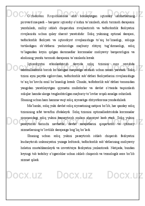 O’zbekiston   Respublikasida   olib   borilayotgan   iqtisodiy   islohotlarning
pirovard maqsadi – barqaror iqtisodiy o’sishni ta’minlash, aholi turmush darajasini
yaxshilash,   milliy   ishlab   chiqarishni   rivojlantirish   va   tadbirkorlik   faoliyatini
rivojlanishi   uchun   qulay   sharoit   yaratishdir.   Soliq   yukining   optimal   darajasi,
tadbirkorlik   faoliyati   va   iqtisodiyot   rivojlanishiga   to’siq   bo’lmasligi,   soliqqa
tortiladigan   ob’ektlarni   yashirishga   majburiy   ehtiyoj   tug’dirmasligi,   soliq
to’lagandan   keyin   qolgan   daromadlar   korxonalar   moliyaviy   barqarorligini   va
aholining yaxshi turmush darajasini ta’minlashi kerak.  
Iqtisodiyotni   erkinlashtirish   davrida   soliq   tizimini   mos   ravishda
takomillashtirib borish ko’zlangan maqsadga erishish uchun zamin yaratadi. Soliq
tizimi ayni paytda egiluvchan, tadbirkorlik sub’ektlari faoliyatlarini rivojlanishiga
to’siq bo’luvchi omil bo’lmasligi kerak. Chunki, tadbrkorlik sub’ektlari tomonidan
yangidan   yaratilayotgan   qiymatni   mulkdorlar   va   davlat   o’rtasida   taqsimlash
soliqlar hamda ularga tenglashtirilgan majburiy to’lovlar orqali amalga oshiriladi. 
Shuning uchun ham hamma vaqt soliq siyosatiga ehtiyotkorona yondashiladi.  
Ma’lumki, soliq yuki davlat soliq siyosatining natijasi bo’lib, har qanday soliq
tizimining   sifat   tavsifini   ifodalaydi.   Soliq   tizimini   optimallashtrishda   korxonalar
zimmasidagi   soliq   yukini   kamaytirish   muhim   ahamiyat   kasb   etadi.   Soliq   yukini
pasaytirish   birinchi   navbatda,   davlat   xarajatlarini   qisqartirish   va   ijtimoiy
xizmatlarning to’lovlilik darajasiga bog’liq bo’ladi. 
Shuning   uchun   soliq   yukini   pasaytirish   ishlab   chiqarish   faoliyatini
kuchaytirish imkoniyatini  yuzaga keltiradi, tadbirkorlik sub’ektlarining moliyaviy
holatini   mustahkamlaydi   va   investitsiya   faoliyatini   jonlantiradi.   Natijada,   bundan
keyingi tub tarkibiy o’zgarishlar uchun ishlab chiqarish va texnologik asos bo’lib
xizmat qiladi.  
 
 
 
 
  