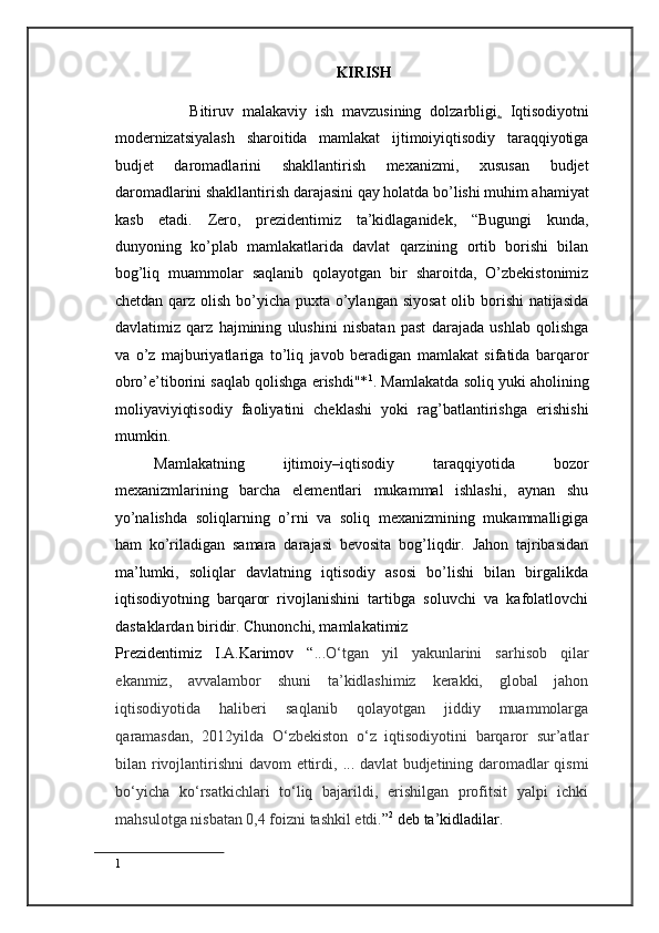 KIRISH
 
        Bitiruv   malakaviy   ish   mavzusining   dolzarbligi .   Iqtisodiyotni
modernizatsiyalash   sharoitida   mamlakat   ijtimoiyiqtisodiy   taraqqiyotiga
budjet   daromadlarini   shakllantirish   mexanizmi,   xususan   budjet
daromadlarini shakllantirish darajasini qay holatda bo’lishi muhim ahamiyat
kasb   etadi.   Zero,   prezidentimiz   ta’kidlaganidek,   “Bugungi   kunda,
dunyoning   ko’plab   mamlakatlarida   davlat   qarzining   ortib   borishi   bilan
bog’liq   muammolar   saqlanib   qolayotgan   bir   sharoitda,   O’zbekistonimiz
chetdan qarz olish bo’yicha puxta o’ylangan siyosat  olib borishi natijasida
davlatimiz   qarz   hajmining   ulushini   nisbatan   past   darajada   ushlab   qolishga
va   o’z   majburiyatlariga   to’liq   javob   beradigan   mamlakat   sifatida   barqaror
obro’e’tiborini saqlab qolishga erishdi"* 1
. Mamlakatda soliq yuki aholining
moliyaviyiqtisodiy   faoliyatini   cheklashi   yoki   rag’batlantirishga   erishishi
mumkin.  
Mamlakatning   ijtimoiy–iqtisodiy   taraqqiyotida   bozor
mexanizmlarining   barcha   elementlari   mukammal   ishlashi,   aynan   shu
yo’nalishda   soliqlarning   o’rni   va   soliq   mexanizmining   mukammalligiga
ham   ko’riladigan   samara   darajasi   bevosita   bog’liqdir.   Jahon   tajribasidan
ma’lumki,   soliqlar   davlatning   iqtisodiy   asosi   bo’lishi   bilan   birgalikda
iqtisodiyotning   barqaror   rivojlanishini   tartibga   soluvchi   va   kafolatlovchi
dastaklardan biridir. Chunonchi, mamlakatimiz 
Prezidentimiz   I.A.Karimov   “ ...O‘tgan   yil   yakunlarini   sarhisob   qilar
ekanmiz,   avvalambor   shuni   ta’kidlashimiz   kerakki,   global   jahon
iqtisodiyotida   haliberi   saqlanib   qolayotgan   jiddiy   muammolarga
qaramasdan,   2012yilda   O‘zbekiston   o‘z   iqtisodiyotini   barqaror   sur’atlar
bilan rivojlantirishni davom ettirdi,   ...   davlat budjetining daromadlar qismi
bo‘yicha   ko‘rsatkichlari   to‘liq   bajarildi,   erishilgan   profitsit   yalpi   ichki
mahsulotga nisbatan 0,4 foizni tashkil etdi. ” 2
 deb ta’kidladilar.  
1