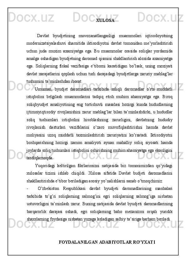 XULOSA 
Davlat   byudjetining   muvozanatlanganligi   muammolari   iqtisodoyotning
modernizatsiyalashuvi   sharoitida   iktisodiyotni   davlat   tomonidan   me’yorlashtirish
uchun   juda   muxim   axamiyatga   ega.   Bu   muammolar   orasida   soliqlar   yordamida
amalga oshadigan byudjetning daromad qismini shakllantirish aloxida axamiyatga
ega.   Soliqlarning   fiskal   vazifasiga   e’tiborni   karatidigan   bo’lsak,   uning   moxiyati
davlat xarajatlarini qoplash uchun turli darajadagi byudjetlarga zaruriy mablag’lar
tushumini ta’minlashdan iborat.  
Umuman,   byudjet   daromadlari   tarkibida   soliqli   daromadlar   o’rta   muddatli
istiqbolini   belgilash   muammolarini   tadqiq   etish   muhim   ahamiyatga   ega.   Biroq
soliqbyudjet   amaliyotining   eng   tortishuvli   masalasi   hozirgi   kunda   hududlarning
ijtimoiyiqtisodiy   rivojlanishini   zarur   mablag’lar   bilan   ta’minlashdirki,   u   hududlar
soliq   tushumlari   istiqbolini   hisoblashning   zarurligini,   davlatning   hududiy
rivojlanish   dasturlari   vazifalarini   o’zaro   muvofiqlashtirishni   hamda   davlat
moliyasini   uzoq   muddatli   taxminlashtirish   zaruriyatini   ko’rsatadi.   Iktisodiyotni
boshqarishning   hozirgi   zamon   amaliyoti   aynan   mahalliy   soliq   siyosati   hamda
joylarda soliq tushumlari istiqbolini oshirishning muhim ahamiyatga ega ekanligini
tasdiqlamoqda.  
Yuqoridagi   keltirilgan   fikrlarimizni   natijasida   biz   tomonimizdan   qo’yidagi
xulosalar   tizimi   ishlab   chiqildi.   Xulosa   sifatida   Davlat   budjeti   daromadlarini
shakllantirishda e’tibor beriladigan asosiy yo’nalishlarni sanab o’tmoqchimiz: 
- O’zbekiston   Respublikasi   davlat   byudjeti   daromadlarining   manbalari
tarkibida   to’g’ri   soliqlarning   salmog’ini   egri   soliqlarning   salmog’iga   nisbatan
ustuvorligini   ta’minlash   zarur.   Buning   natijasida   davlat   byudjeti   daromadlarining
barqarorlik   darajasi   oshadi,   egri   soliqlarning   baho   mezanizmi   orqali   yuridik
shaxslarning foydasiga nisbatan yuzaga keladigan salbiy ta’siriga barham beriladi. 
 
FOYDALANILGAN ADABIYOTLAR RO’YXATI