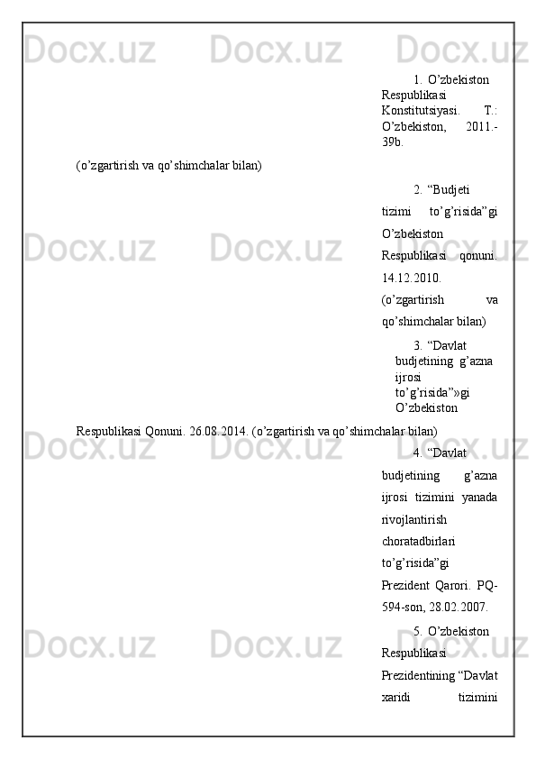 1. O’zbekiston
Respublikasi
Konstitutsiyasi.   T.:
O’zbekiston,   2011.-
39b. 
(o’zgartirish va qo’shimchalar bilan) 
2. “Budjeti
tizimi   to’g’risida”gi
O’zbekiston
Respublikasi   qonuni.
14.12.2010.
(o’zgartirish   va
qo’shimchalar bilan) 
3. “ Davlat  
budjetining   g ’ azna  
ijrosi  
to ’ g ’ risida ”» gi  
O ’ zbekiston  
Respublikasi Qonuni. 26.08.20 1 4. (o’zgartirish va qo’shimchalar bilan) 
4. “Davlat
budjetining   g’azna
ijrosi   tizimini   yanada
rivojlantirish
choratadbirlari
to’g’risida”gi
Prezident   Qarori.   PQ-
594-son, 28.02.2007. 
5. O’zbekiston
Respublikasi
Prezidentining “Davlat
xaridi   tizimini
  