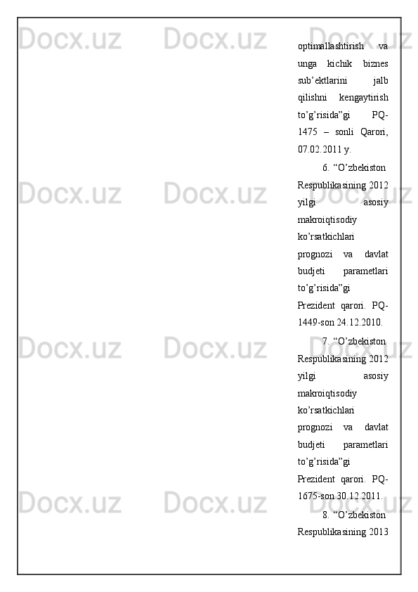 optimallashtirish   va
unga   kichik   biznes
sub’ektlarini   jalb
qilishni   kengaytirish
to’g’risida”gi   PQ-
1475   –   sonli   Qarori,
07.02.2011 y.  
6. “O’zbekiston
Respublikasining 2012
yilgi   asosiy
makroiqtisodiy
ko’rsatkichlari
prognozi   va   davlat
budjeti   parametlari
to’g’risida”gi
Prezident   qarori.   PQ-
1449-son 24.12.2010. 
7. “O’zbekiston
Respublikasining 2012
yilgi   asosiy
makroiqtisodiy
ko’rsatkichlari
prognozi   va   davlat
budjeti   parametlari
to’g’risida”gi
Prezident   qarori.   PQ-
1675-son 30.12.2011. 
8. “O’zbekiston
Respublikasining 2013
