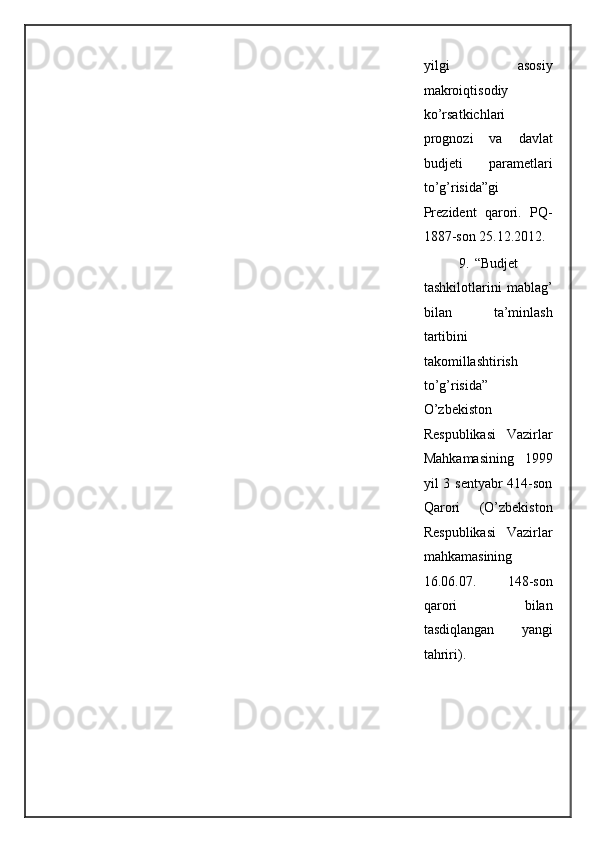 yilgi   asosiy
makroiqtisodiy
ko’rsatkichlari
prognozi   va   davlat
budjeti   parametlari
to’g’risida”gi
Prezident   qarori.   PQ-
1887-son 25.12.2012. 
9. “Budjet
tashkilotlarini   mablag’
bilan   ta’minlash
tartibini
takomillashtirish
to’g’risida”
O’zbekiston
Respublikasi   Vazirlar
Mahkamasining   1999
yil 3 sentyabr 414-son
Qarori   (O’zbekiston
Respublikasi   Vazirlar
mahkamasining
16.06.07.   148-son
qarori   bilan
tasdiqlangan   yangi
tahriri). 
 
  