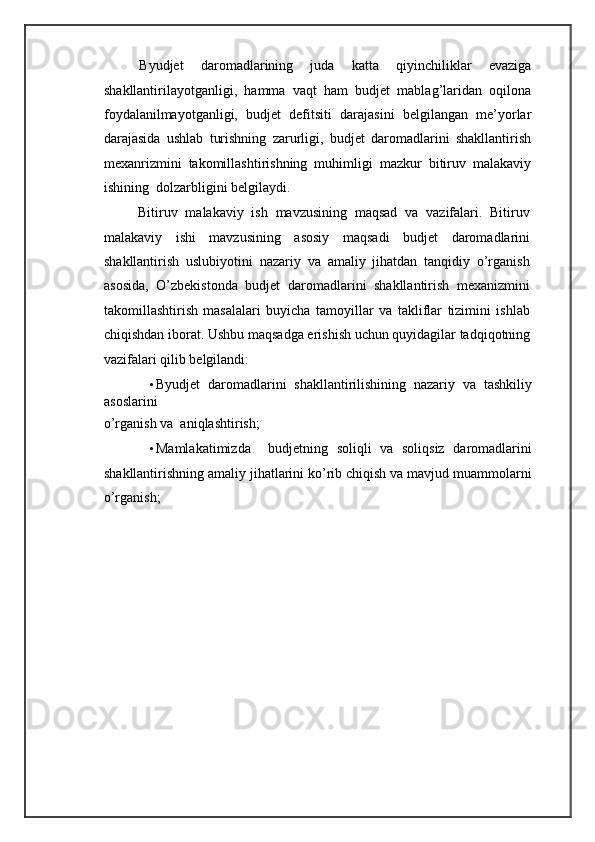 Byudjet   daromadlarining   juda   katta   qiyinchiliklar   evaziga
shakllantirilayotganligi,   hamma   vaqt   ham   budjet   mablag’laridan   oqilona
foydalanilmayotganligi,   budjet   defitsiti   darajasini   belgilangan   me’yorlar
darajasida   ushlab   turishning   zarurligi,   budjet   daromadlarini   shakllantirish
mexanrizmini   takomillashtirishning   muhimligi   mazkur   bitiruv   malakaviy
ishining  dolzarbligini belgilaydi.  
Bitiruv   malakaviy   ish   mavzusining   maqsad   va   vazifalari.   Bitiruv
malakaviy   ishi   mavzusining   asosiy   maqsadi   budjet   daromadlarini
shakllantirish   uslubiyotini   nazariy   va   amaliy   jihatdan   tanqidiy   o’rganish
asosida,   O’zbekistonda   budjet   daromadlarini   shakllantirish   mexanizmini
takomillashtirish   masalalari   buyicha   tamoyillar   va   takliflar   tizimini   ishlab
chiqishdan iborat.  Ushbu maqsadga erishish uchun quyidagilar tadqiqotning
vazifalari qilib belgilandi: 
• Byudjet   daromadlarini   shakllantirilishining   nazariy   va   tashkiliy
asoslarini 
o’rganish va  aniqlashtirish; 
• Mamlakatimizda     budjetning   soliqli   va   soliqsiz   daromadlarini
shakllantirishning amaliy jihatlarini ko’rib chiqish va mavjud muammolarni
o’rganish;