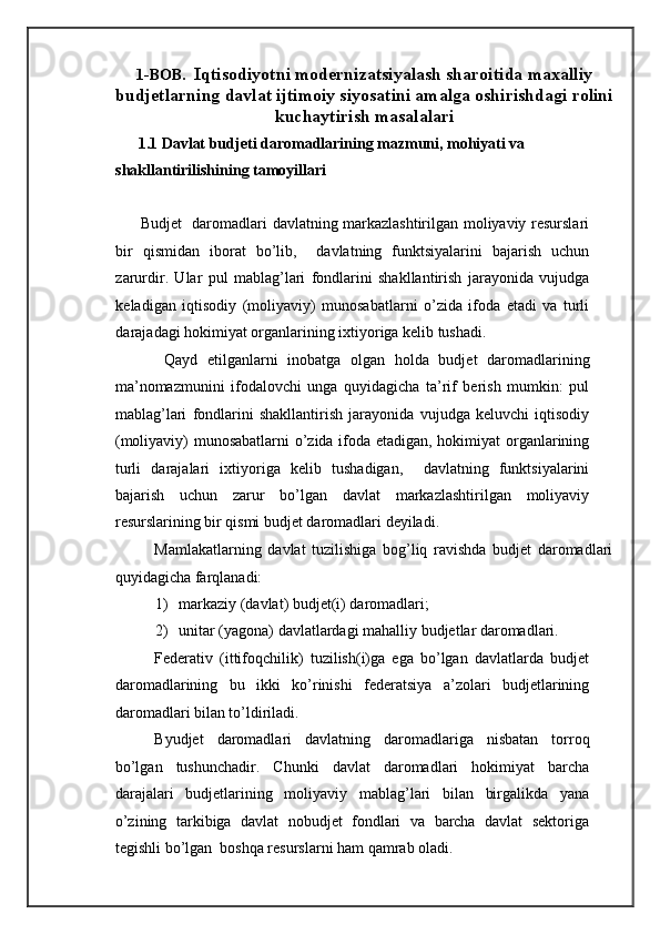 1-BOB.  Iqtisodiyotni modernizatsiyalash sharoitida maxalliy
budjetlarning davlat ijtimoiy siyosatini amalga oshirishdagi rolini
kuchaytirish masalalari
      1.1 Davlat budjeti daromadlarining mazmuni, mohiyati va 
shakllantirilishining tamoyillari    
 
         Budjet   daromadlari davlatning markazlashtirilgan moliyaviy resurslari
bir   qismidan   iborat   bo’lib,     davlatning   funktsiyalarini   bajarish   uchun
zarurdir.   Ular   pul   mablag’lari   fondlarini   shakllantirish   jarayonida   vujudga
keladigan   iqtisodiy   (moliyaviy)   munosabatlarni   o’zida   ifoda   etadi   va   turli
darajadagi hokimiyat organlarining ixtiyoriga kelib tushadi. 
  Qayd   etilganlarni   inobatga   olgan   holda   budjet   daromadlarining
ma’nomazmunini   ifodalovchi   unga   quyidagicha   ta’rif   berish   mumkin:   pul
mablag’lari   fondlarini   shakllantirish   jarayonida   vujudga   keluvchi   iqtisodiy
(moliyaviy) munosabatlarni  o’zida ifoda etadigan, hokimiyat organlarining
turli   darajalari   ixtiyoriga   kelib   tushadigan,     davlatning   funktsiyalarini
bajarish   uchun   zarur   bo’lgan   davlat   markazlashtirilgan   moliyaviy
resurslarining bir qismi budjet daromadlari deyiladi.  
Mamlakatlarning   davlat   tuzilishiga   bog’liq   ravishda   budjet   daromadlari
quyidagicha farqlanadi:  
1) markaziy (davlat) budjet(i) daromadlari; 
2) unitar (yagona) davlatlardagi mahalliy budjetlar daromadlari. 
Federativ   (ittifoqchilik)   tuzilish(i)ga   ega   bo’lgan   davlatlarda   budjet
daromadlarining   bu   ikki   ko’rinishi   federatsiya   a’zolari   budjetlarining
daromadlari bilan to’ldiriladi. 
Byudjet   daromadlari   davlatning   daromadlariga   nisbatan   torroq
bo’lgan   tushunchadir.   Chunki   davlat   daromadlari   hokimiyat   barcha
darajalari   budjetlarining   moliyaviy   mablag’lari   bilan   birgalikda   yana
o’zining   tarkibiga   davlat   nobudjet   fondlari   va   barcha   davlat   sektoriga
tegishli bo’lgan  boshqa resurslarni ham qamrab oladi. 
  