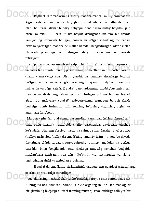 Byudjet   daromadlarining   asosiy   moddiy   manbai   milliy   daromaddir.
Agar   davlatning   moliyaviy   ehtiyojlarini   qondirish   uchun   milliy   daromad
etarli   bo’lmasa,   davlat   bunday   ehtiyojni   qondirishga   milliy   boylikni   jalb
etishi   mumkin.   Bu   erda   milliy   boylik   deyilganda   ma’lum   bir   davrda
jamiyatning   ixtiyorida   bo’lgan,   hozirgi   va   o’tgan   avlodning   mehnatlari
evaziga   yaratilgan   moddiy   ne’matlar   hamda     kengaytirilgan   takror   ishlab
chiqarish   jarayoniga   jalb   qilingan   tabiiy   resurslar   majmui   nazarda
tutilayapti.  
  Byudjet daromadlari mamlakat yalpi ichki (milliy) mahsulotini taqsimlash
va qayta taqsimlash umumiy jarayonining elementlaridan biri bo’lib,  oraliq
(tranzit)   xarakterga   ega.   Ular     yuridik   va   jismoniy   shaxslarga   tegishli
bo’lgan   daromadlar   va   jamg’armalarning   bir   qismini   budjetga   o’tkazilishi
natijasida   vujudga   keladi.   Byudjet   daromadlarining   moddiybuyumlashgan
mazmunini   davlatning   ixtiyoriga   borib   tushgan   pul   mablag’lari   tashkil
etadi.   Bu   moliyaviy   (budjet)   kategoriyaning   namoyon   bo’lish   shakli
budjetga   borib   tushuvchi   turli   soliqlar,   to’lovlar,   yig’imlar,   bojlar   va
ajratmalardan iborat. 
  Miqdoriy   jihatdan   budjetning   daromadlari   yaratilgan   (ishlab   chiqarilgan)
yalpi   ichki   (milliy)   mahsulotda   (milliy   daromadda)   davlatning   ulushini
ko’rsatadi.   Ularning  absolyut   hajmi   va  salmog’i   mamlakatning  yalpi   ichki
(milliy) mahsuloti (milliy daromadi)ning umumiy hajmi,  u yoki bu davrda
davlatning   oldida   turgan   siyosiy,   iqtisodiy,   ijtimoiy,   mudofaa   va   boshqa
vazifalar   bilan   belgilanadi.   Ana   shularga   muvofiq   ravishda   budjetda
mablag’larni   kontsentratsiya   qilish   (to’plash,   yig’ish)   miqdori   va   ularni
undirishning shakl va metodlari aniqlanadi. 
Byudjet  daromadlarini  shakllantirish jarayonining quyidagi  printsiplarga
asoslanishi maqsadga muvofiqdir: 
 sub’ektlarning mustaqil faoliyat ko’rsatishiga rioya etish (sharoit yaratish). 
Buning ma’nosi  shundan iboratki, sub’ektlarga tegishli  bo’lgan mablag’lar
bir qismining budjetga olinishi ularning mustaqil rivojlanishiga salbiy ta’sir